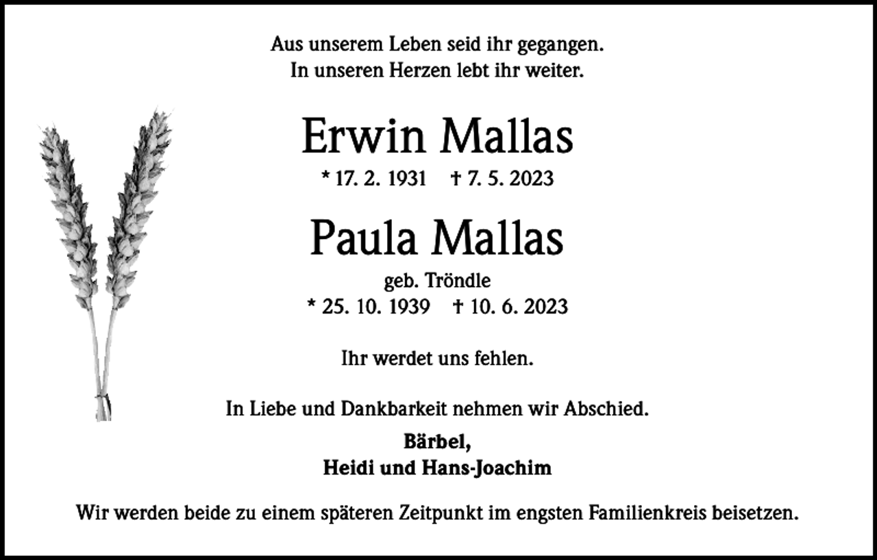 <p>Aus unserem Leben seid ihr gegangen.<br />In unseren Herzen lebt ihr weiter.</p><p>Erwin Mallas<br />* 17. 2. 1931 † 7. 5. 2023</p><p>Paula Mallas</p><p>geb. Tröndle<br />* 25. 10. 1939 † 10. 6. 2023<br />Ihr werdet uns fehlen.<br />In Liebe und Dankbarkeit nehmen wir Abschied.<br />Bärbel,<br />Heidi und Hans-Joachim<br />Wir werden beide zu einem späteren Zeitpunkt im engsten Familienkreis beisetzen.</p>