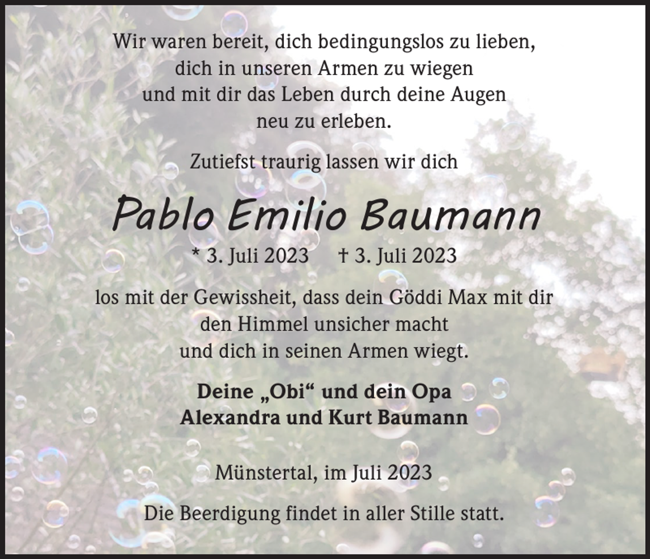 <p>Wir waren bereit, dich bedingungslos zu lieben,<br />dich in unseren Armen zu wiegen<br />und mit dir das Leben durch deine Augen<br />neu zu erleben.<br />Zutiefst traurig lassen wir dich</p><p>Pablo Emilio Baumann<br />* 3. Juli 2023</p><p>† 3. Juli 2023</p><p>los mit der Gewissheit, dass dein Göddi Max mit dir<br />den Himmel unsicher macht<br />und dich in seinen Armen wiegt.<br />Deine „Obi“ und dein Opa<br />Alexandra und Kurt Baumann<br />Münstertal, im Juli 2023<br />Die Beerdigung findet in aller Stille statt.</p>