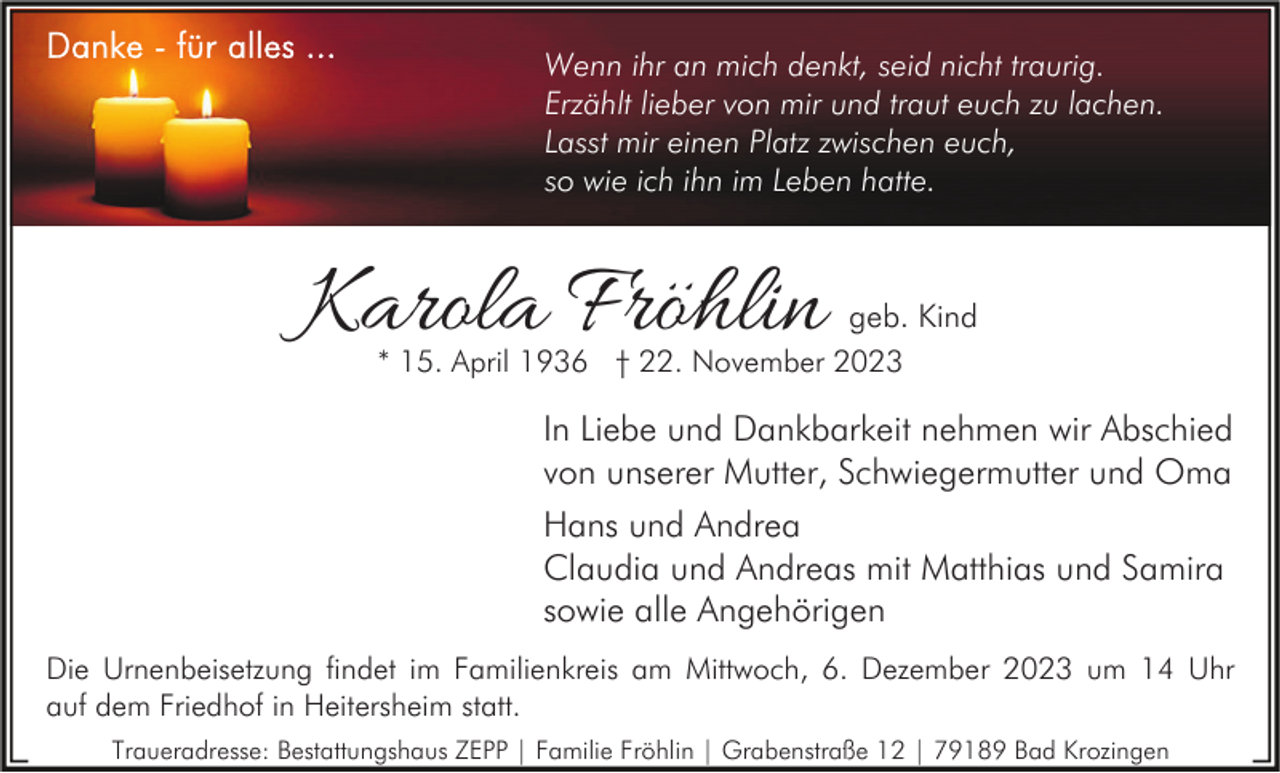 <p>Wenn ihr an mich denkt, seid nicht traurig.<br />Erzählt lieber von mir und traut euch zu lachen.<br />Lasst mir einen Platz zwischen euch,<br />so wie ich ihn im Leben hatte.</p><p>Karola Fröhlin</p><p>geb. Kind<br />* 15. April 1936 † 22. November 2023</p><p>In Liebe und Dankbarkeit nehmen wir Abschied<br />von unserer Mutter, Schwiegermutter und Oma<br />Hans und Andrea<br />Claudia und Andreas mit Matthias und Samira<br />sowie alle Angehörigen<br />Die Urnenbeisetzung findet im Familienkreis am Mittwoch, 6. Dezember 2023 um 14 Uhr<br />auf dem Friedhof in Heitersheim statt.<br />Traueradresse: Bestattungshaus ZEPP | Familie Fröhlin | Grabenstraße 12 | 79189 Bad Krozingen</p>