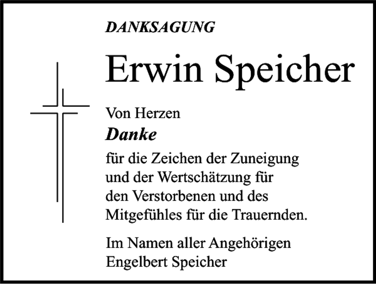 <p>DANKSAGUNG</p><p>Erwin Speicher<br />Von Herzen</p><p>Danke</p><p>für die Zeichen der Zuneigung<br />und der Wertschätzung für<br />den Verstorbenen und des<br />Mitgefühles für die Trauernden.<br />Im Namen aller Angehörigen<br />Engelbert Speicher</p>