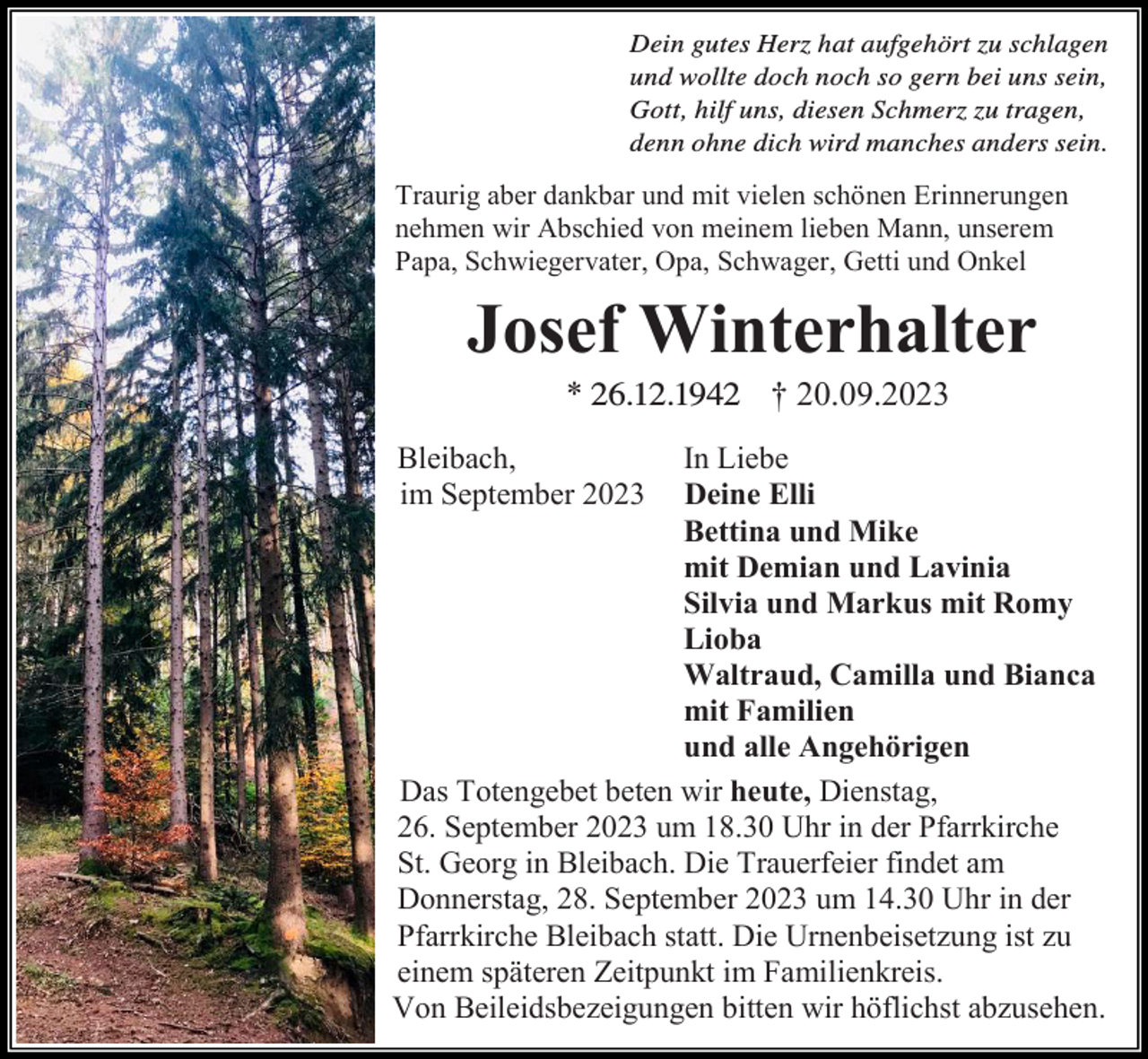 <p>Dein gutes<br />Dein<br />gutes Herz<br />Herz hat<br />hat aufgehört<br />aufgehört zu<br />zu schlagen<br />schlagen<br />und<br />wollte<br />doch<br />noch<br />so<br />gern<br />bei<br />und wollte doch noch so gern bei uns<br />uns sein,<br />sein,<br />Gott,<br />hilf uns,<br />Gott, hilf<br />uns, diesen<br />diesen Schmerz<br />Schmerzzu<br />zutragen,<br />tragen,<br />denn<br />denn ohne<br />ohne dich<br />dich wird<br />wird manches<br />manches anders<br />anders sein.<br />sein.</p><p>Traurig aber dankbar und mit vielen schönen Erinnerungen<br />nehmen wir Abschied von meinem lieben Mann, unserem<br />Papa, Schwiegervater, Opa, Schwager, Getti und Onkel</p><p>Josef Winterhalter<br />* 26.12.1946.12.42<br />† 20.09.2023<br />Bleibach,<br />im September 2023</p><p>In Liebe<br />Deine Elli<br />Bettina und Mike<br />mit Demian und Lavinia<br />Silvia und Markus mit Romy<br />Lioba<br />Waltraud, Camilla und Bianca<br />mit Familien<br />und alle Angehörigen<br />Das Totengebet beten wir heute, Dienstag,<br />26. September 2023 um 18.30 Uhr in der Pfarrkirche<br />St. Georg in Bleibach. Die Trauerfeier findet am<br />Donnerstag, 28. September 2023 um 14.30 Uhr in der<br />Pfarrkirche Bleibach statt. Die Urnenbeisetzung ist zu<br />einem späteren Zeitpunkt im Familienkreis.<br />Von Beileidsbezeigungen bitten wir höflichst abzusehen.</p>