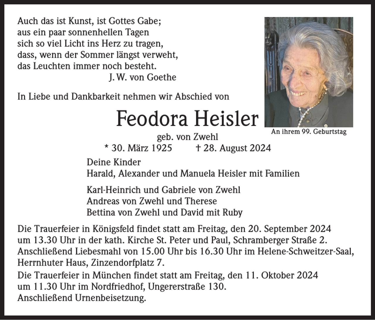 <p>Auch das ist Kunst, ist Gottes Gabe;<br />aus ein paar sonnenhellen Tagen<br />sich so viel Licht ins Herz zu tragen,<br />dass, wenn der Sommer längst verweht,<br />das Leuchten immer noch besteht.</p><p>J. W. von Goethe<br />In Liebe und Dankbarkeit nehmen wir Abschied von</p><p>Feodora Heisler</p><p>An ihrem 99. Geburtstag</p><p>geb. von Zwehl<br />* 30. März 1925 † 28. August 2024<br />Deine Kinder<br />Harald, Alexander und Manuela Heisler mit Familien<br />Karl-Heinrich und Gabriele von Zwehl<br />Andreas von Zwehl und Therese<br />Bettina von Zwehl und David mit Ruby</p><p>Die Trauerfeier in Königsfeld findet statt am Freitag, den 20. September 2024<br />um 13.30 Uhr in der kath. Kirche St. Peter und Paul, Schramberger Straße 2.<br />Anschließend Liebesmahl von 15.00 Uhr bis 16.30 Uhr im Helene-Schweitzer-Saal,<br />Herrnhuter Haus, Zinzendorfplatz 7.<br />Die Trauerfeier in München findet statt am Freitag, den 11. Oktober 2024<br />um 11.30 Uhr im Nordfriedhof, Ungererstraße 130.<br />Anschließend Urnenbeisetzung.</p>