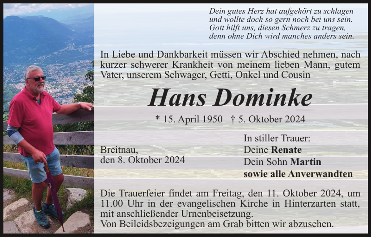 <p>Dein gutes Herz hat aufgehört zu schlagen<br />und wollte doch so gern noch bei uns sein.<br />Gott hilft uns, diesen Schmerz zu tragen,<br />denn ohne Dich wird manches anders sein.</p><p>In Liebe und Dankbarkeit müssen wir Abschied nehmen, nach<br />kurzer schwerer Krankheit von meinem lieben Mann, gutem<br />Vater, unserem Schwager, Getti, Onkel und Cousin</p><p>Hans Dominke<br />* 15. April 1950 † 5. Oktober 2024<br />Breitnau,<br />den 8. Oktober 2024</p><p>In stiller Trauer:<br />Deine Renate<br />Dein Sohn Martin<br />sowie alle Anverwandten</p><p>Die Trauerfeier findet am Freitag, den 11. Oktober 2024, um<br />11.00 Uhr in der evangelischen Kirche in Hinterzarten statt,<br />mit anschließender Urnenbeisetzung.<br />Von Beileidsbezeigungen am Grab bitten wir abzusehen.</p>