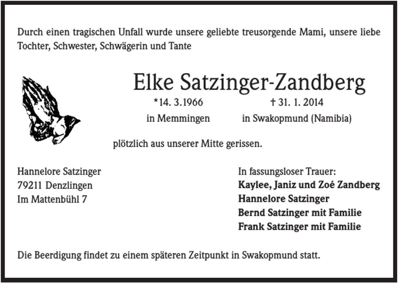 <p>Durch einen tragischen Unfall wurde unsere geliebte treusorgende Mami, unsere liebe<br />Tochter, Schwester, Schwägerin und Tante</p><p>Elke Satzinger-Zandberg<br />*14. 3.1966<br />in Memmingen</p><p>† 31. 1. 2014<br />in Swakopmund (Namibia)</p><p>plötzlich aus unserer Mitte gerissen.<br />Hannelore Satzinger<br />79211 Denzlingen<br />Im Mattenbühl 7</p><p>In fassungsloser Trauer:<br />Kaylee, Janiz und Zoé Zandberg<br />Hannelore Satzinger<br />Bernd Satzinger mit Familie<br />Frank Satzinger mit Familie</p><p>Die Beerdigung findet zu einem späteren Zeitpunkt in Swakopmund statt.</p>