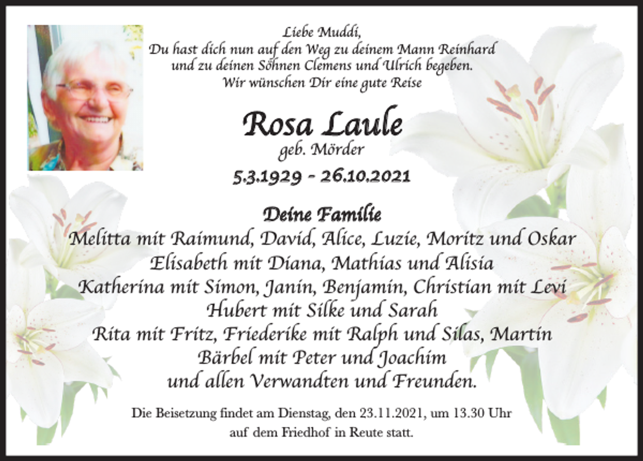 <p>Liebe Muddi,<br />Du hast dich nun auf den Weg zu deinem Mann Reinhard<br />und zu deinen So¨hnen Clemens und Ulrich begeben.<br />Wir wu¨nschen Dir eine gute Reise</p><p>Rosa Laule<br />geb. Mo¨rder</p><p>5.3.1929 - 26.10.2021<br />Deine Familie<br />Melitta mit Raimund, David, Alice, Luzie, Moritz und Oskar<br />Elisabeth mit Diana, Mathias und Alisia<br />Katherina mit Simon, Janin, Benjamin, Christian mit Levi<br />Hubert mit Silke und Sarah<br />Rita mit Fritz, Friederike mit Ralph und Silas, Martin<br />Ba¨rbel mit Peter und Joachim<br />und allen Verwandten und Freunden.<br />Die Beisetzung findet am Dienstag, den 23.11.2021, um 13.30 Uhr<br />auf dem Friedhof in Reute statt.</p>