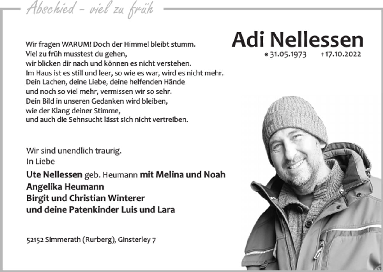 <p>Abschied - viel zu früh<br />Wir fragen WARUM! Doch der Himmel bleibt stumm.<br />Viel zu früh musstest du gehen,<br />wir blicken dir nach und können es nicht verstehen.<br />Im Haus ist es still und leer, so wie es war, wird es nicht mehr.<br />Dein Lachen, deine Liebe, deine helfenden Hände<br />und noch so viel mehr, vermissen wir so sehr.<br />Dein Bild in unseren Gedanken wird bleiben,<br />wie der Klang deiner Stimme,<br />und auch die Sehnsucht lässt sich nicht vertreiben.</p><p>Wir sind unendlich traurig.<br />In Liebe</p><p>Ute Nellessen geb. Heumann mit Melina und Noah<br />Angelika Heumann<br />Birgit und Christian Winterer<br />und deine Patenkinder Luis und Lara<br />52152 Simmerath (Rurberg), Ginsterley 7</p><p>Adi Nellessen<br />á</p><p>31.05.1973</p><p>…</p><p>17.10.2022</p>