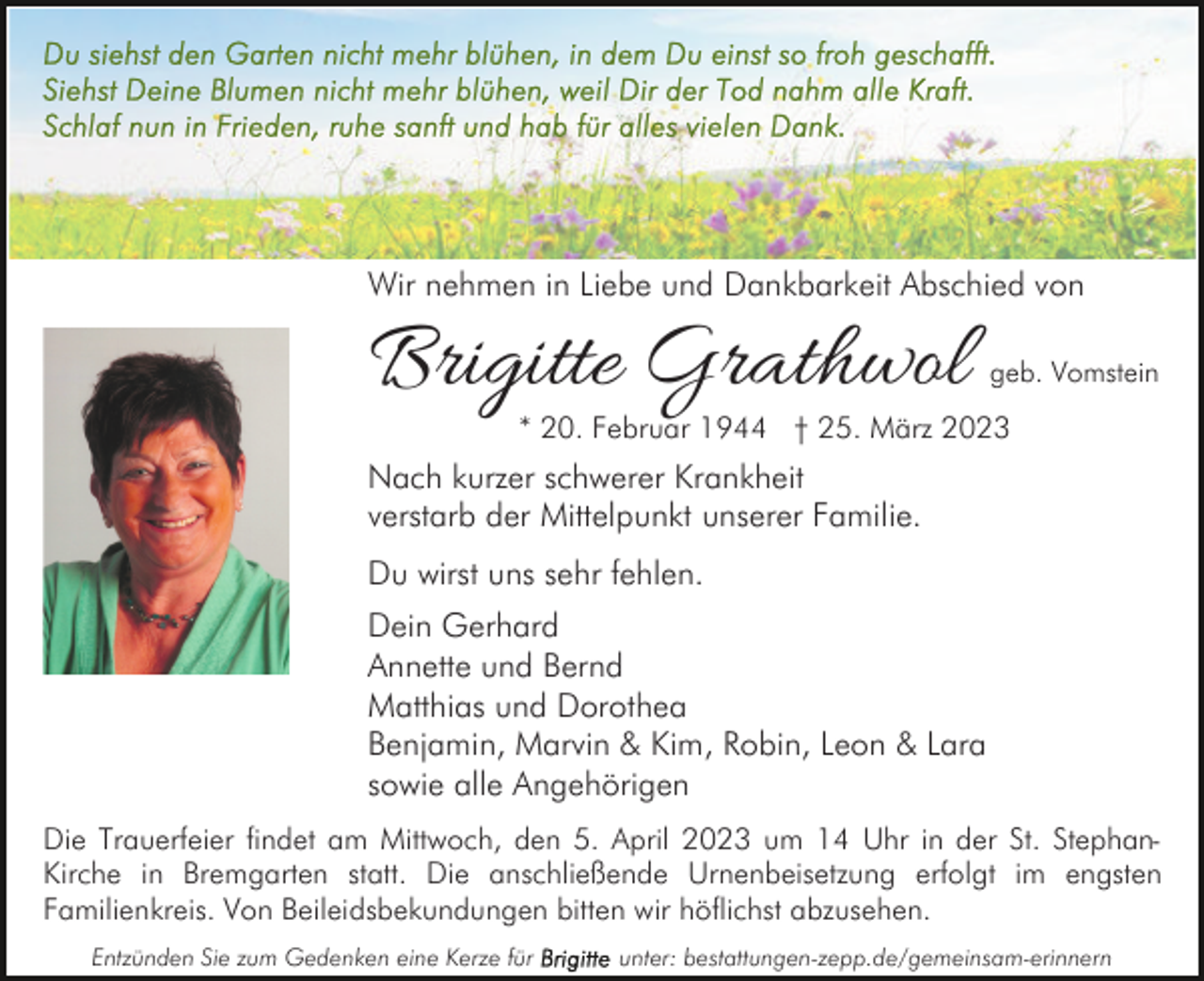 <p>Wir nehmen in Liebe und Dankbarkeit Abschied von</p><p>Brigitte Grathwol</p><p>geb. Vomstein</p><p>* 20. Februar 1944 † 25. März 2023</p><p>Nach kurzer schwerer Krankheit<br />verstarb der Mittelpunkt unserer Familie.<br />Du wirst uns sehr fehlen.<br />Dein Gerhard<br />Annette und Bernd<br />Matthias und Dorothea<br />Benjamin, Marvin &amp; Kim, Robin, Leon &amp; Lara<br />sowie alle Angehörigen<br />Die Trauerfeier findet am Mittwoch, den 5. April 2023 um 14 Uhr in der St. StephanKirche in Bremgarten statt. Die anschließende Urnenbeisetzung erfolgt im engsten<br />Familienkreis. Von Beileidsbekundungen bitten wir höflichst abzusehen.<br />Entzünden Sie zum Gedenken eine Kerze für</p><p>unter: bestattungen-zepp.de/gemeinsam-erinnern</p>
