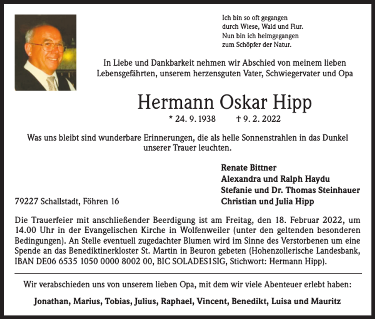 <p>Ich bin so oft gegangen<br />durch Wiese, Wald und Flur.<br />Nun bin ich heimgegangen<br />zum Schöpfer der Natur.</p><p>In Liebe und Dankbarkeit nehmen wir Abschied von meinem lieben<br />Lebensgefährten, unserem herzensguten Vater, Schwiegervater und Opa</p><p>Hermann Oskar Hipp<br />* 24. 9. 1938</p><p>† 9. 2. 2022</p><p>Was uns bleibt sind wunderbare Erinnerungen, die als helle Sonnenstrahlen in das Dunkel<br />unserer Trauer leuchten.</p><p>79227 Schallstadt, Föhren 16</p><p>Renate Bittner<br />Alexandra und Ralph Haydu<br />Stefanie und Dr. Thomas Steinhauer<br />Christian und Julia Hipp</p><p>Die Trauerfeier mit anschließender Beerdigung ist am Freitag, den 18. Februar 2022, um<br />14.00 Uhr in der Evangelischen Kirche in Wolfenweiler (unter den geltenden besonderen<br />Bedingungen). An Stelle eventuell zugedachter Blumen wird im Sinne des Verstorbenen um eine<br />Spende an das Benediktinerkloster St. Martin in Beuron gebeten (Hohenzollerische Landesbank,<br />IBAN DE0535 105000 8002 00, BIC SOLADES1SIG, Stichwort: Hermann Hipp).<br />Wir verabschieden uns von unserem lieben Opa, mit dem wir viele Abenteuer erlebt haben:<br />Jonathan, Marius, Tobias, Julius, Raphael, Vincent, Benedikt, Luisa und Mauritz</p>