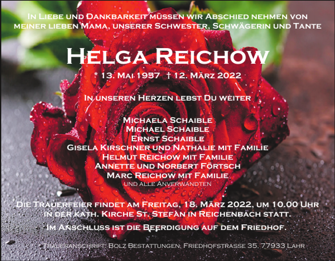 <p>In Liebe und Dankbarkeit müssen wir Abschied nehmen von<br />meiner lieben Mama, unserer Schwester, Schwägerin und Tante</p><p>Helga Reichow<br />* 13. Mai 1957 † 12. März 2022<br />In unseren Herzen lebst Du weiter<br />Michaela Schaible<br />Michael Schaible<br />Ernst Schaible<br />Gisela Kirschner und Nathalie mit Familie<br />Helmut Reichow mit Familie<br />Annette und Norbert Förtsch<br />Marc Reichow mit Familie<br />und alle Anverwandten</p><p>Die Trauerfeier findet am Freitag, 18. März 2022, um 10.00 Uhr<br />in der kath. Kirche St. Stefan in Reichenbach statt.<br />Im Anschluss ist die Beerdigung auf dem Friedhof.<br />Traueranschrift: Bolz Bestattungen, Friedhofstraße 35, 77933 Lahr</p>