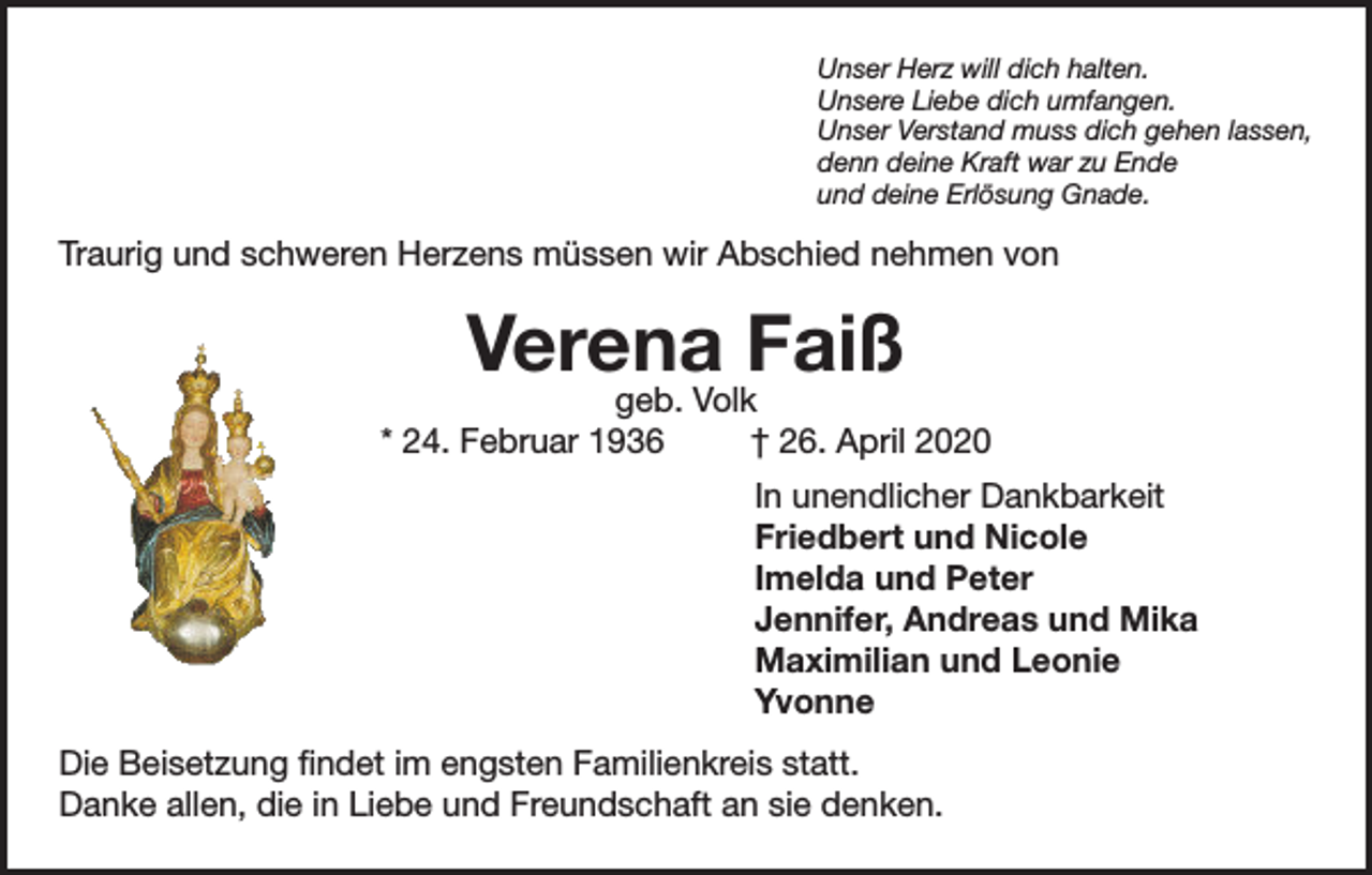 <p>Unser Herz will dich halten.<br />Unsere Liebe dich umfangen.<br />Unser Verstand muss dich gehen lassen,<br />denn deine Kraft war zu Ende<br />und deine Erlösung Gnade.</p><p>Traurig und schweren Herzens müssen wir Abschied nehmen von</p><p>Verena Faiß</p><p>geb. Volk<br />* 24. Februar 1936<br />† 26. April 2020<br />In unendlicher Dankbarkeit<br />Friedbert und Nicole<br />Imelda und Peter<br />Jennifer, Andreas und Mika<br />Maximilian und Leonie<br />Yvonne<br />Die Beisetzung findet im engsten Familienkreis statt.<br />Danke allen, die in Liebe und Freundschaft an sie denken.</p>