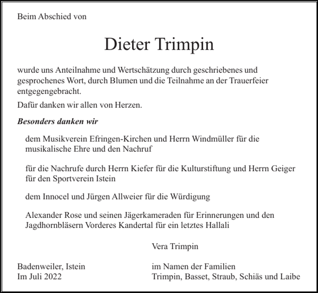 <p>Beim Abschied von</p><p>Dieter Trimpin<br />wurde uns Anteilnahme und Wertschätzung durch geschriebenes und<br />gesprochenes Wort, durch Blumen und die Teilnahme an der Trauerfeier<br />entgegengebracht.<br />Dafür danken wir allen von Herzen.<br />Besonders danken wir<br />dem Musikverein Efringen-Kirchen und Herrn Windmüller für die<br />musikalische Ehre und den Nachruf<br />für die Nachrufe durch Herrn Kiefer für die Kulturstiftung und Herrn Geiger<br />für den Sportverein Istein<br />dem Innocel und Jürgen Allweier für die Würdigung<br />Alexander Rose und seinen Jägerkameraden für Erinnerungen und den<br />Jagdhornbläsern Vorderes Kandertal für ein letztes Hallali<br />Vera Trimpin<br />Badenweiler, Istein<br />Im Juli 2022</p><p>im Namen der Familien<br />Trimpin, Basset, Straub, Schiäs und Laibe</p>
