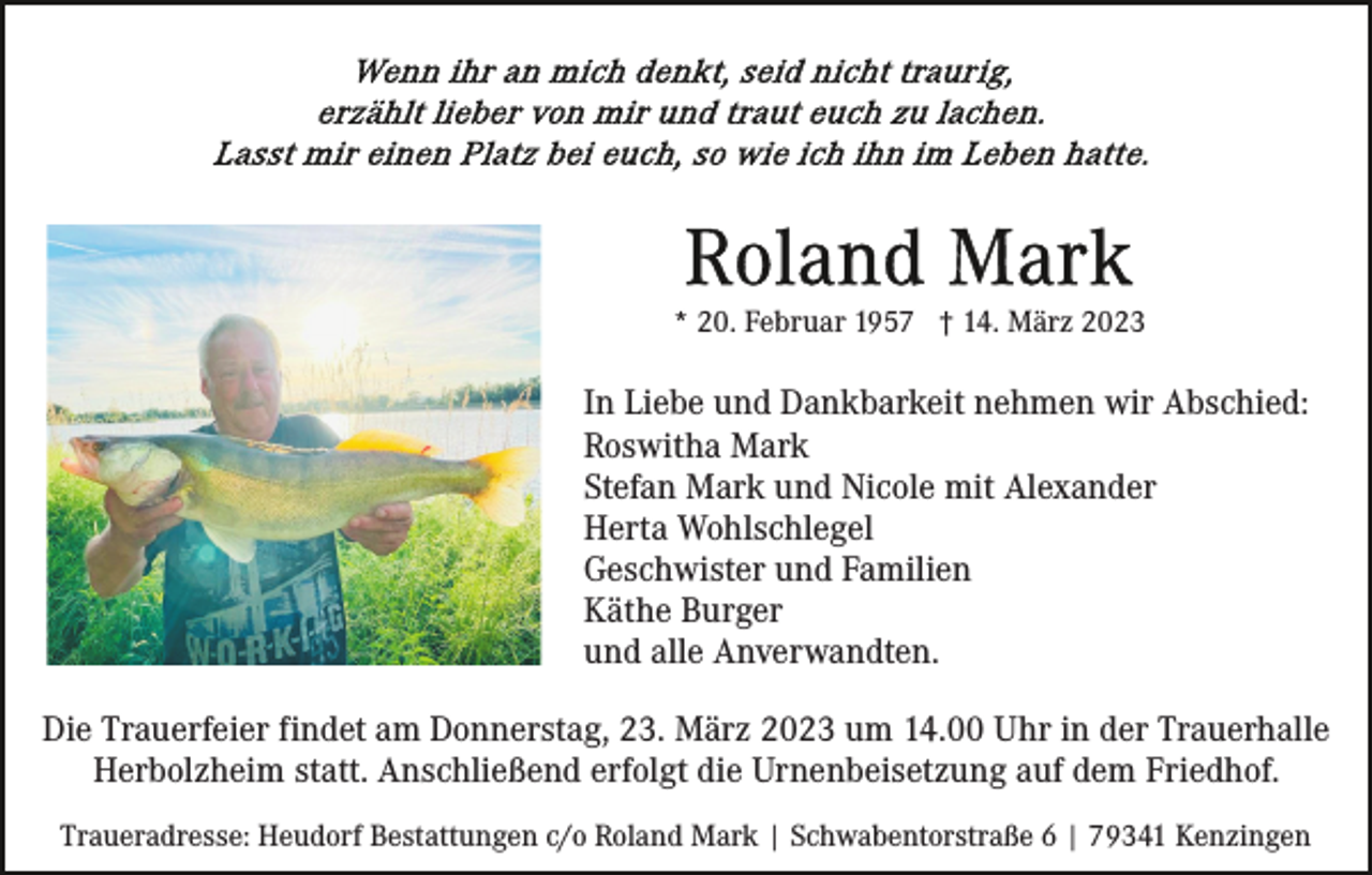 <p>* 20. Februar 1957 † 14. März 2023</p><p>In Liebe und Dankbarkeit nehmen wir Abschied:<br />Roswitha Mark<br />Stefan Mark und Nicole mit Alexander<br />Herta Wohlschlegel<br />Geschwister und Familien<br />Käthe Burger<br />und alle Anverwandten.<br />Die Trauerfeier findet am Donnerstag, 23. März 2023 um 14.00 Uhr in der Trauerhalle<br />Herbolzheim statt. Anschließend erfolgt die Urnenbeisetzung auf dem Friedhof.<br />Traueradresse: Heudorf Bestattungen c/o Roland Mark | Schwabentorstraße 6 | 79341 Kenzingen</p>