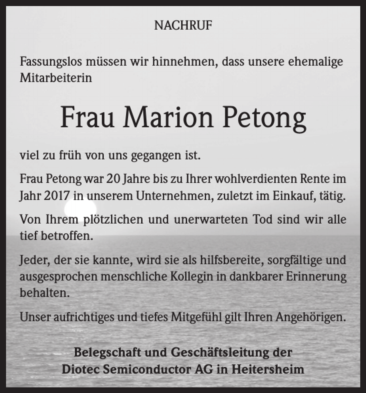 <p>NACHRUF<br />Fassungslos müssen wir hinnehmen, dass unsere ehemalige<br />Mitarbeiterin</p><p>Frau Marion Petong<br />viel zu früh von uns gegangen ist.<br />Frau Petong war 20 Jahre bis zu Ihrer wohlverdienten Rente im<br />Jahr 2017 in unserem Unternehmen, zuletzt im Einkauf, tätig.<br />Von Ihrem plötzlichen und unerwarteten Tod sind wir alle<br />tief betroffen.<br />Jeder, der sie kannte, wird sie als hilfsbereite, sorgfältige und<br />ausgesprochen menschliche Kollegin in dankbarer Erinnerung<br />behalten.<br />Unser aufrichtiges und tiefes Mitgefühl gilt Ihren Angehörigen.<br />Belegschaft und Geschäftsleitung der<br />Diotec Semiconductor AG in Heitersheim</p>