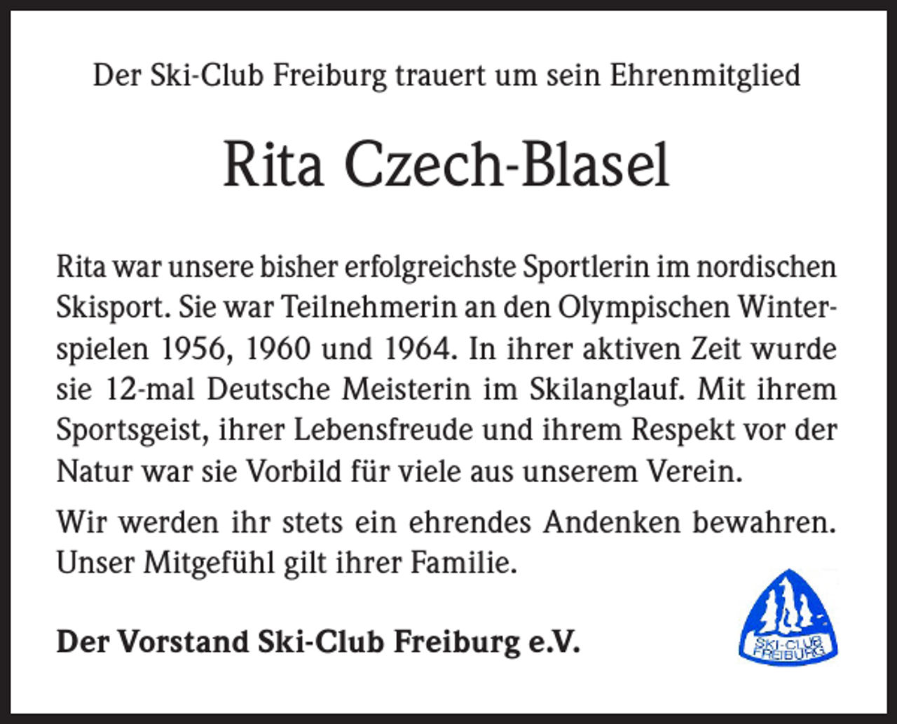 <p>Der Ski-Club Freiburg trauert um sein Ehrenmitglied</p><p>Rita Czech-Blasel<br />Rita war unsere bisher erfolgreichste Sportlerin im nordischen<br />Skisport. Sie war Teilnehmerin an den Olympischen Winterspielen 1956, 1960 und 1964. In ihrer aktiven Zeit wurde<br />sie 12-mal Deutsche Meisterin im Skilanglauf. Mit ihrem<br />Sportsgeist, ihrer Lebensfreude und ihrem Respekt vor der<br />Natur war sie Vorbild für viele aus unserem Verein.<br />Wir werden ihr stets ein ehrendes Andenken bewahren.<br />Unser Mitgefühl gilt ihrer Familie.<br />Der Vorstand Ski-Club Freiburg e.V.</p>
