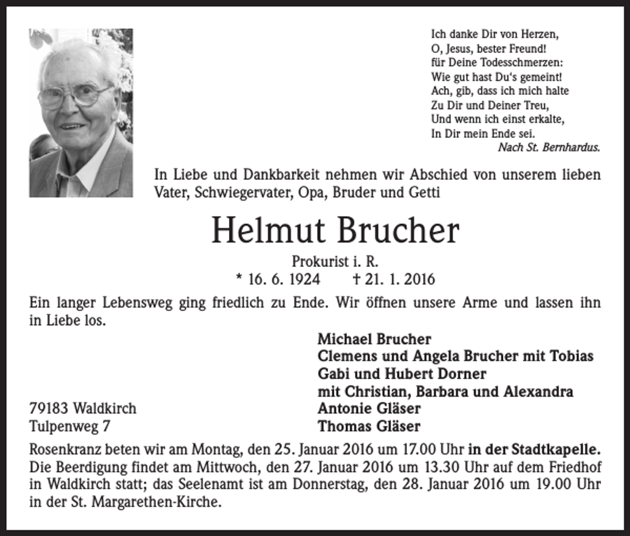 <p>Ich danke Dir von Herzen,<br />O, Jesus, bester Freund!<br />für Deine Todesschmerzen:<br />Wie gut hast Du‘s gemeint!<br />Ach, gib, dass ich mich halte<br />Zu Dir und Deiner Treu,<br />Und wenn ich einst erkalte,<br />In Dir mein Ende sei.</p><p>Nach St. Bernhardus.</p><p>In Liebe und Dankbarkeit nehmen wir Abschied von unserem lieben<br />Vater, Schwiegervater, Opa, Bruder und Getti</p><p>Helmut Brucher</p><p>Prokurist i. R.<br />* 16. 6. 1924 † 21. 1. 2016<br />Ein langer Lebensweg ging friedlich zu Ende. Wir öffnen unsere Arme und lassen ihn<br />in Liebe los.</p><p>Michael Brucher</p><p>Clemens und Angela Brucher mit Tobias</p><p>Gabi und Hubert Dorner</p><p>mit Christian, Barbara und Alexandra<br />79183 Waldkirch<br />Antonie Gläser<br />Tulpenweg 7<br />Thomas Gläser<br />Rosenkranz beten wir am Montag, den 25. Januar 2016 um 17.00 Uhr in der Stadtkapelle.<br />Die Beerdigung findet am Mittwoch, den 27. Januar 2016 um 13.30 Uhr auf dem ­Friedhof<br />in Waldkirch statt; das Seelenamt ist am Donnerstag, den 28. Januar 2016 um 19.00 Uhr<br />in der St. Margarethen-Kirche.</p>