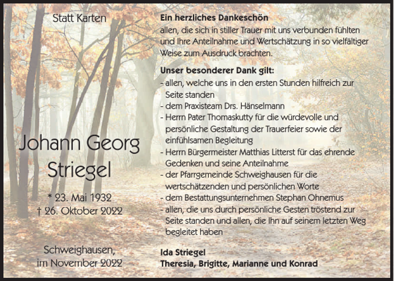 <p>Statt Karten</p><p>Johann Georg<br />Striegel<br />* 23. Mai 1932<br />† 26. Oktober 2022<br />Schweighausen,<br />im November 2022</p><p>Ein herzliches Dankeschön<br />allen, die sich in stiller Trauer mit uns verbunden fühlten<br />und Ihre Anteilnahme und Wertschätzung in so vielfältiger<br />Weise zum Ausdruck brachten.<br />Unser besonderer Dank gilt:<br />- allen, welche uns in den ersten Stunden hilfreich zur<br />Seite standen<br />- dem Praxisteam Drs. Hänselmann<br />- Herrn Pater Thomaskutty für die würdevolle und<br />persönliche Gestaltung der Trauerfeier sowie der<br />einfühlsamen Begleitung<br />- Herrn Bürgermeister Matthias Litterst für das ehrende<br />Gedenken und seine Anteilnahme<br />- der Pfarrgemeinde Schweighausen für die<br />wertschätzenden und persönlichen Worte<br />- dem Bestattungsunternehmen Stephan Ohnemus<br />- allen, die uns durch persönliche Gesten tröstend zur<br />Seite standen und allen, die Ihn auf seinem letzten Weg<br />begleitet haben<br />Ida Striegel<br />Theresia, Brigitte, Marianne und Konrad</p>