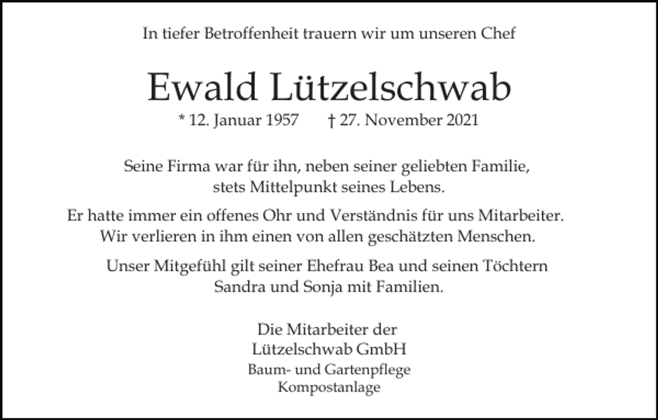 <p>In tiefer Betroffenheit trauern wir um unseren Chef</p><p>Ewald Lützelschwab<br />* 12. Januar 1957</p><p>† 27. November 2021</p><p>Seine Firma war für ihn, neben seiner geliebten Familie,<br />stets Mittelpunkt seines Lebens.<br />Er hatte immer ein offenes Ohr und Verständnis für uns Mitarbeiter.<br />Wir verlieren in ihm einen von allen geschätzten Menschen.<br />Unser Mitgefühl gilt seiner Ehefrau Bea und seinen Töchtern<br />Sandra und Sonja mit Familien.<br />Die Mitarbeiter der<br />Lützelschwab GmbH<br />Baum- und Gartenpflege<br />Kompostanlage</p>