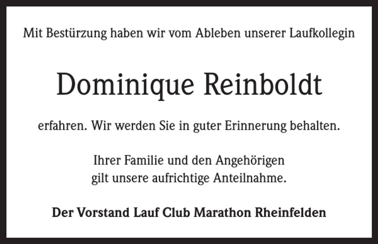 <p>Mit Bestürzung haben wir vom Ableben unserer Laufkollegin</p><p>Dominique Reinboldt<br />erfahren. Wir werden Sie in guter Erinnerung behalten.<br />Ihrer Familie und den Angehörigen<br />gilt unsere aufrichtige Anteilnahme.<br />Der Vorstand Lauf Club Marathon Rheinfelden</p>