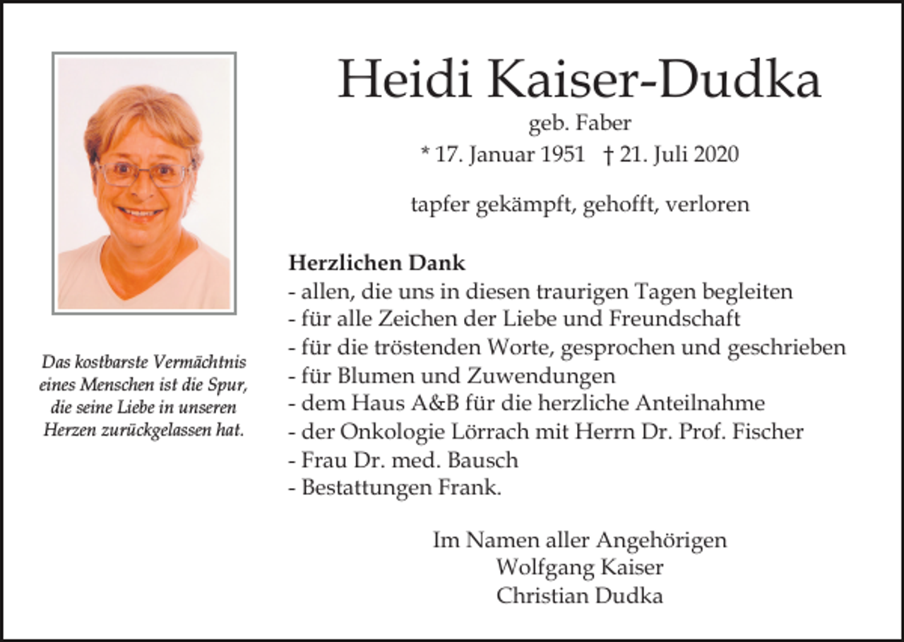 <p>Heidi Kaiser-Dudka<br />geb. Faber<br />* 17. Januar 1951 † 21. Juli 2020</p><p>tapfer gekämpft, gehofft, verloren</p><p>Das kostbarste Vermächtnis<br />eines Menschen ist die Spur,<br />die seine Liebe in unseren<br />Herzen zurückgelassen hat.</p><p>Herzlichen Dank<br />- allen, die uns in diesen traurigen Tagen begleiten<br />- für alle Zeichen der Liebe und Freundschaft<br />- für die tröstenden Worte, gesprochen und geschrieben<br />- für Blumen und Zuwendungen<br />- dem Haus A&amp;B für die herzliche Anteilnahme<br />- der Onkologie Lörrach mit Herrn Dr. Prof. Fischer<br />- Frau Dr. med. Bausch<br />- Bestattungen Frank.<br />Im Namen aller Angehörigen<br />Wolfgang Kaiser<br />Christian Dudka</p>