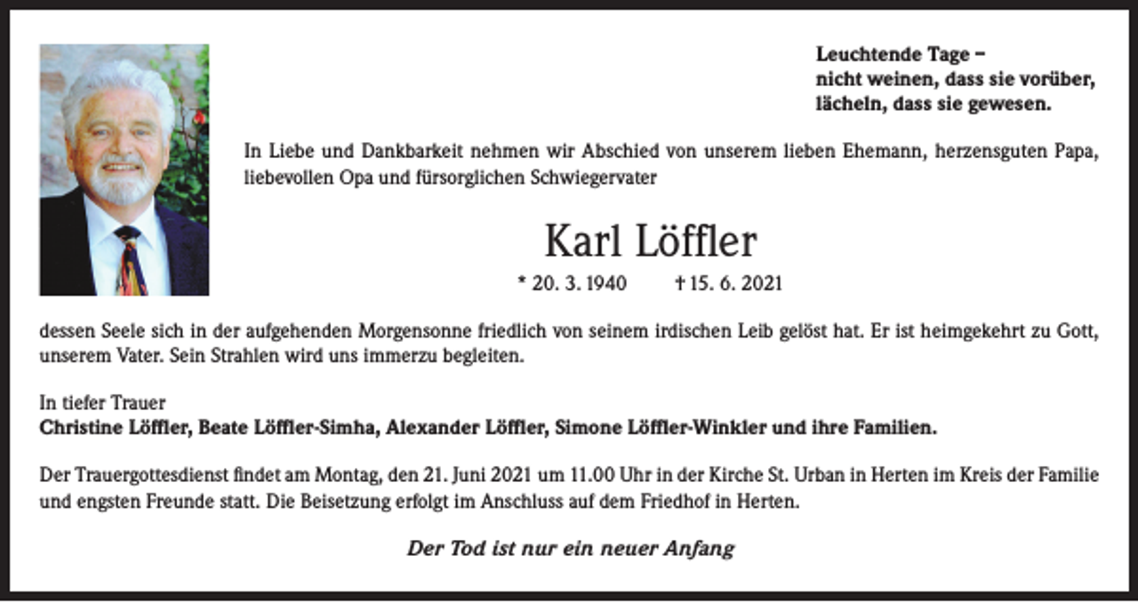 <p>Leuchtende Tage –<br />nicht weinen, dass sie vorüber,<br />lächeln, dass sie gewesen.<br />In Liebe und Dankbarkeit nehmen wir Abschied von unserem lieben Ehemann, herzensguten Papa,<br />liebevollen Opa und fürsorglichen Schwiegervater</p><p>Karl Löffler<br />* 20. 3. 1940</p><p>† 15. 6. 2021</p><p>dessen Seele sich in der aufgehenden Morgensonne friedlich von seinem irdischen Leib gelöst hat. Er ist heimgekehrt zu Gott,<br />unserem Vater. Sein Strahlen wird uns immerzu begleiten.<br />In tiefer Trauer<br />Christine Löffler, Beate Löffler-Simha, Alexander Löffler, Simone Löffler-Winkler und ihre Familien.<br />Der Trauergottesdienst findet am Montag, den 21. Juni 2021 um 11.00 Uhr in der Kirche St. Urban in Herten im Kreis der Familie<br />und engsten Freunde statt. Die Beisetzung erfolgt im Anschluss auf dem Friedhof in Herten.<br />Der Tod ist nur ein neuer Anfang</p>