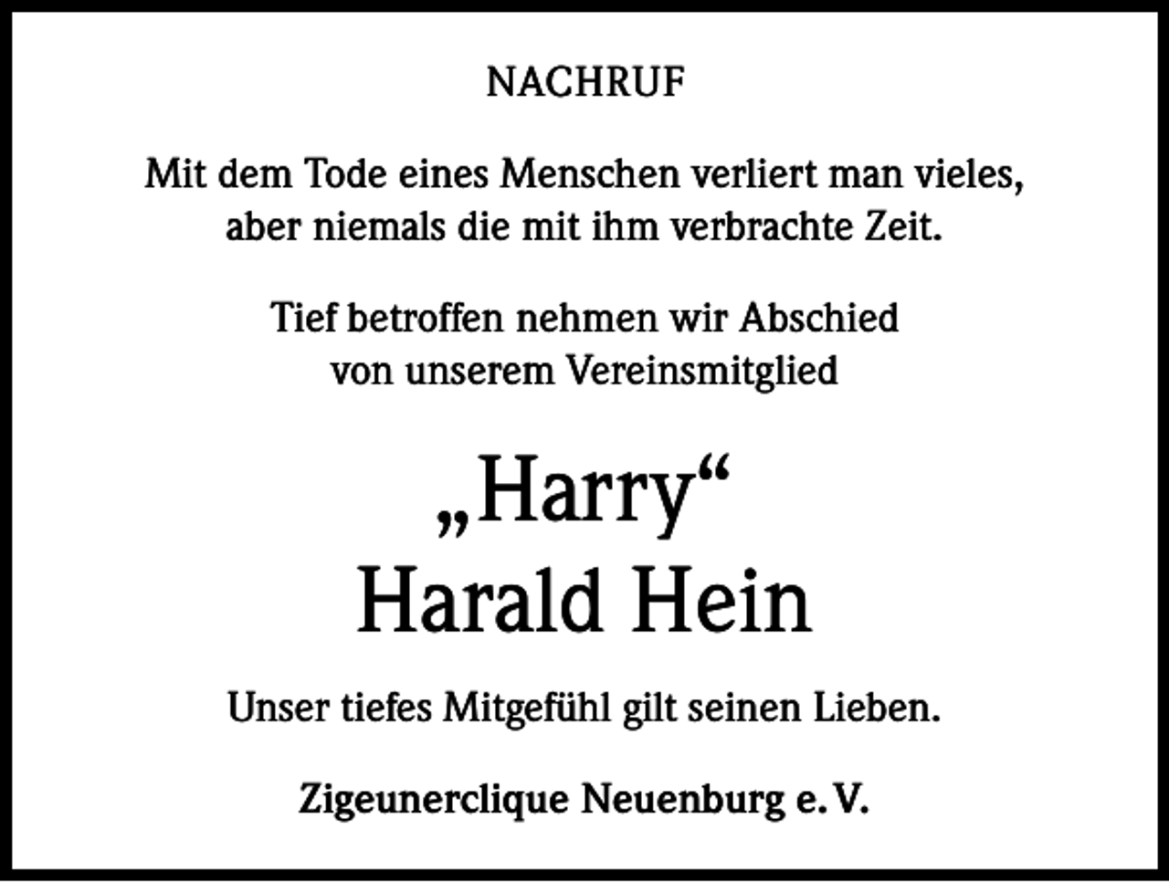 <p>NACHRUF<br />Mit dem Tode eines Menschen verliert man vieles,<br />aber niemals die mit ihm verbrachte Zeit.<br />Tief betroffen nehmen wir Abschied<br />von unserem Vereinsmitglied</p><p>„Harry“<br />Harald Hein<br />Unser tiefes Mitgefühl gilt seinen Lieben.<br />Zigeunerclique Neuenburg e. V.</p>