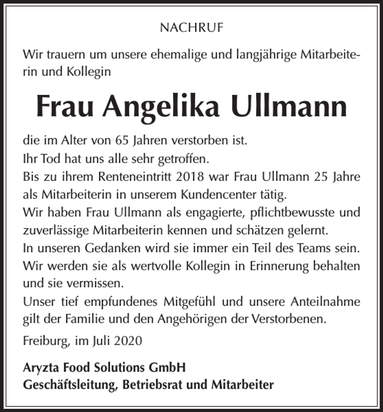 <p>NACHRUF<br />Wir trauern um unsere ehemalige und langjährige Mitarbeiterin und Kollegin</p><p>Frau Angelika Ullmann<br />die im Alter von 65 Jahren verstorben ist.<br />Ihr Tod hat uns alle sehr getroffen.<br />Bis zu ihrem Renteneintritt 2018 war Frau Ullmann 25 Jahre<br />als Mitarbeiterin in unserem Kundencenter tätig.<br />Wir haben Frau Ullmann als engagierte, pflichtbewusste und<br />zuverlässige Mitarbeiterin kennen und schätzen gelernt.<br />In unseren Gedanken wird sie immer ein Teil des Teams sein.<br />Wir werden sie als wertvolle Kollegin in Erinnerung behalten<br />und sie vermissen.<br />Unser tief empfundenes Mitgefühl und unsere Anteilnahme<br />gilt der Familie und den Angehörigen der Verstorbenen.<br />Freiburg, im Juli 2020<br />Aryzta Food Solutions GmbH<br />Geschäftsleitung, Betriebsrat und Mitarbeiter</p>