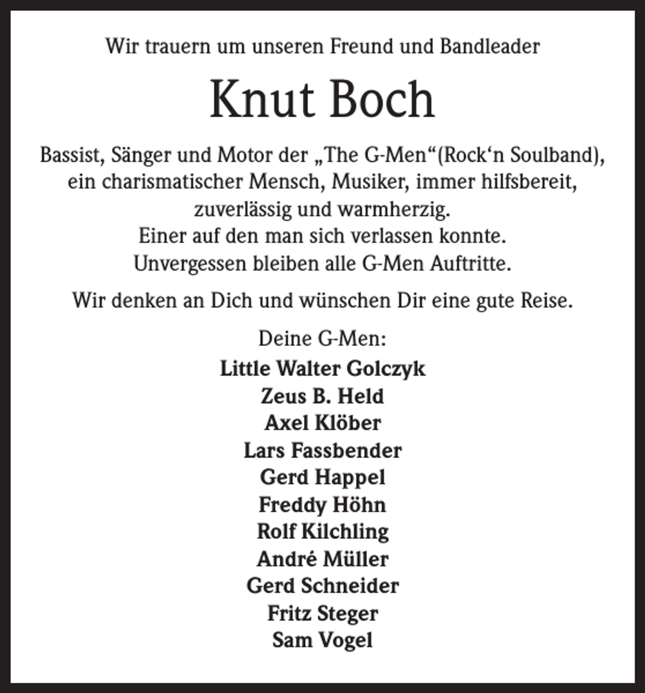 <p>Wir trauern um unseren Freund und Bandleader</p><p>Knut Boch<br />Bassist, Sänger und Motor der „The G-Men“(Rock‘n Soulband),<br />ein charismatischer Mensch, Musiker, immer hilfsbereit,<br />zuverlässig und warmherzig.<br />Einer auf den man sich verlassen konnte.<br />Unvergessen bleiben alle G-Men Auftritte.<br />Wir denken an Dich und wünschen Dir eine gute Reise.<br />Deine G-Men:<br />Little Walter Golczyk<br />Zeus B. Held<br />Axel Klöber<br />Lars Fassbender<br />Gerd Happel<br />Freddy Höhn<br />Rolf Kilchling<br />André Müller<br />Gerd Schneider<br />Fritz Steger<br />Sam Vogel</p>