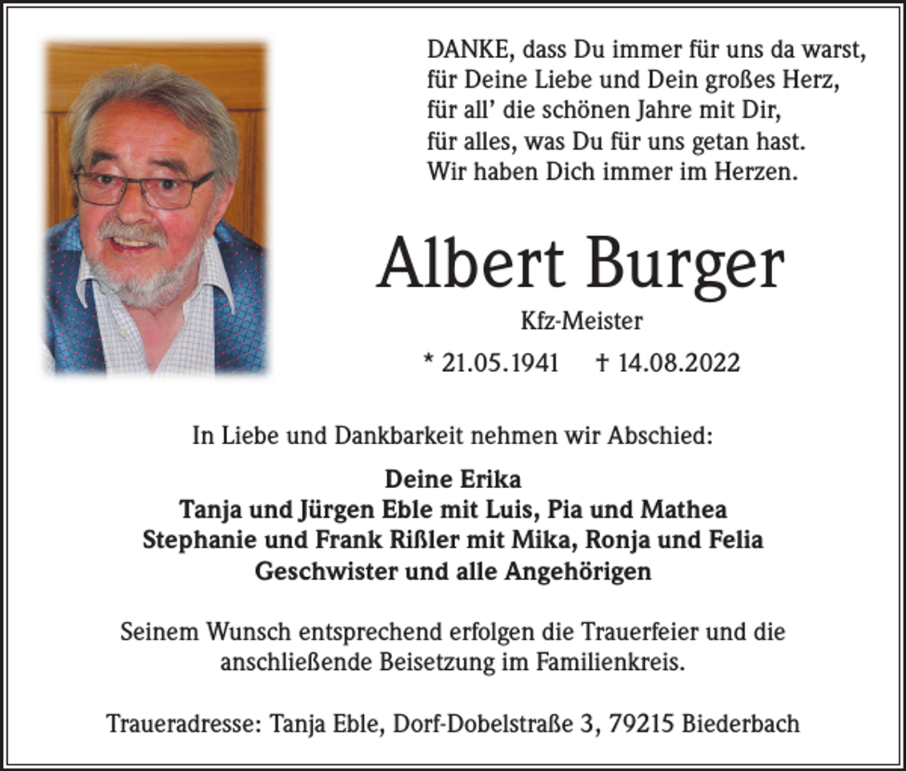 <p>DANKE, dass Du immer für uns da warst,<br />für Deine Liebe und Dein großes Herz,<br />für all’ die schönen Jahre mit Dir,<br />für alles, was Du für uns getan hast.<br />Wir haben Dich immer im Herzen.</p><p>Albert Burger<br />Kfz-Meister</p><p>* 21.05.1941</p><p>† 14.08.2022</p><p>In Liebe und Dankbarkeit nehmen wir Abschied:<br />Deine Erika<br />Tanja und Jürgen Eble mit Luis, Pia und Mathea<br />Stephanie und Frank Rißler mit Mika, Ronja und Felia<br />Geschwister und alle Angehörigen<br />Seinem Wunsch entsprechend erfolgen die Trauerfeier und die<br />anschließende Beisetzung im Familienkreis.<br />Traueradresse: Tanja Eble, Dorf-Dobelstraße 3, 79215 Biederbach</p>