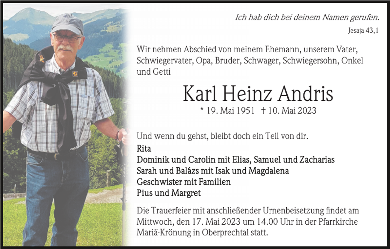 <p>Ich hab dich bei deinem Namen gerufen.<br />Jesaja 43,1</p><p>Wir nehmen Abschied von meinem Ehemann, unserem Vater,<br />Schwiegervater, Opa, Bruder, Schwager, Schwiegersohn, Onkel<br />und Getti</p><p>Karl Heinz Andris<br />* 19. Mai 1951 † 10. Mai 2023<br />Und wenn du gehst, bleibt doch ein Teil von dir.</p><p>Die Trauerfeier mit anschließender Urnenbeisetzung ﬁndet am<br />Mittwoch, den 17. Mai 2023 um 14.00 Uhr in der Pfarrkirche<br />Mariä-Krönung in Oberprechtal statt.</p>