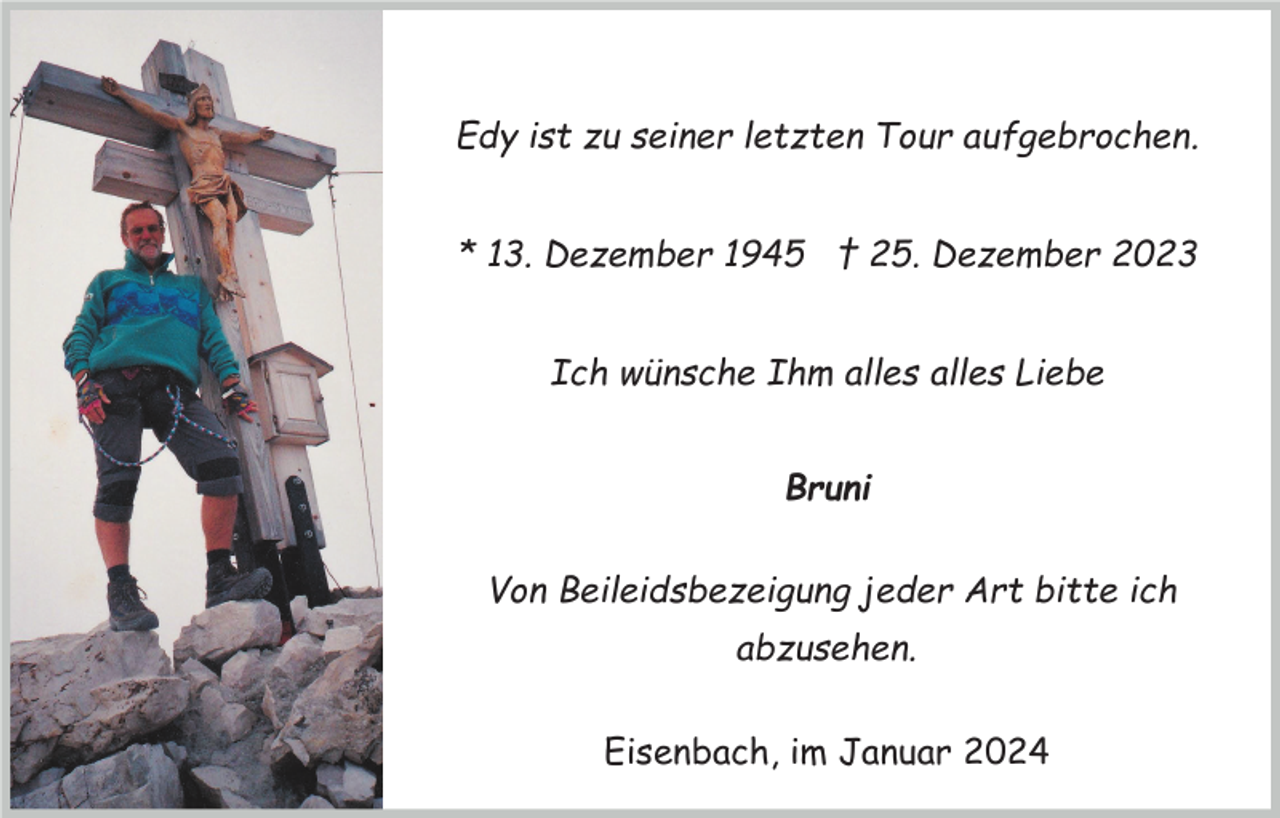 <p>Edy ist zu seiner letzten Tour aufgebrochen.<br />* 13. Dezember 1945 † 25. Dezember 2023<br />Ich wünsche Ihm alles alles Liebe<br />Bruni<br />Von Beileidsbezeigung jeder Art bitte ich<br />abzusehen.<br />Eisenbach, im Januar 2024</p>