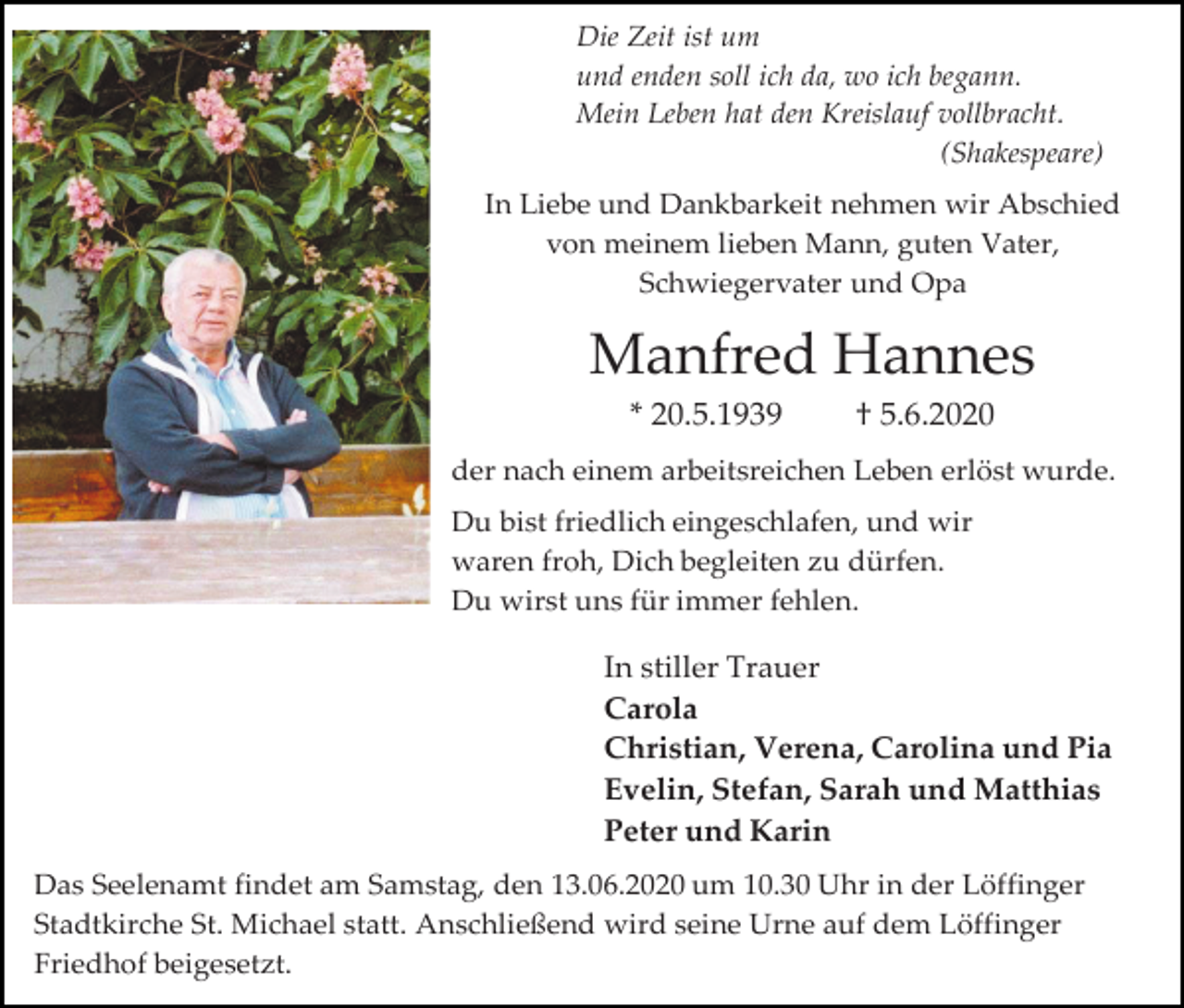 <p>Die Zeit ist um<br />und enden soll ich da, wo ich begann.<br />Mein Leben hat den Kreislauf vollbracht.<br />(Shakespeare)<br />In Liebe und Dankbarkeit nehmen wir Abschied<br />von meinem lieben Mann, guten Vater,<br />Schwiegervater und Opa</p><p>Manfred Hannes<br />* 20.5.1939</p><p>† 5.6.2020</p><p>der nach einem arbeitsreichen Leben erlöst wurde.<br />Du bist friedlich eingeschlafen, und wir<br />waren froh, Dich begleiten zu dürfen.<br />Du wirst uns für immer fehlen.</p><p>In stiller Trauer<br />Carola<br />Christian, Verena, Carolina und Pia<br />Evelin, Stefan, Sarah und Matthias<br />Peter und Karin<br />Das Seelenamt findet am Samstag, den 13.06.2020 um 10.30 Uhr in der Löffinger<br />Stadtkirche St. Michael statt. Anschließend wird seine Urne auf dem Löffinger<br />Friedhof beigesetzt.</p>