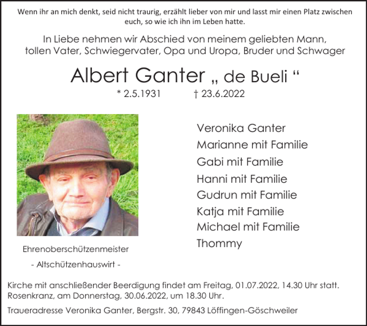 <p>Wenn ihr an mich denkt, seid nicht traurig, erzählt lieber von mir und lasst mir einen Platz zwischen<br />euch, so wie ich ihn im Leben hatte.</p><p>In Liebe nehmen wir Abschied von meinem geliebten Mann,<br />tollen Vater, Schwiegervater, Opa und Uropa, Bruder und Schwager</p><p>Albert Ganter „ de Bueli “<br />* 2.5.1931</p><p>† 23.6.2022</p><p>Veronika Ganter<br />Marianne mit Familie<br />Gabi mit Familie</p><p>Ehrenoberschützenmeister</p><p>Hanni mit Familie<br />Gudrun mit Familie<br />Katja mit Familie<br />Michael mit Familie<br />Thommy</p><p>- Altschützenhauswirt Kirche mit anschließender Beerdigung findet am Freitag, 01.07.2022, 14.30 Uhr statt.<br />Rosenkranz, am Donnerstag, 30.06.2022, um 18.30 Uhr.<br />Traueradresse Veronika Ganter, Bergstr. 30, 79843 Löffingen-Göschweiler</p>