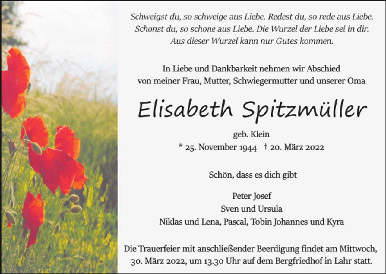 <p>Schweigst du, so schweige aus Liebe. Redest du, so rede aus Liebe.<br />Schonst du, so schone aus Liebe. Die Wurzel der Liebe sei in dir.<br />Aus dieser Wurzel kann nur Gutes kommen.<br />In Liebe und Dankbarkeit nehmen wir Abschied<br />von meiner Frau, Mutter, Schwiegermutter und unserer Oma</p><p>Elisabeth Spitzmüller<br />geb. Klein<br />* 25. November 1944 † 20. März 2022<br />Schön, dass es dich gibt<br />Peter Josef<br />Sven und Ursula<br />Niklas und Lena, Pascal, Tobin Johannes und Kyra<br />Die Trauerfeier mit anschließender Beerdigung ﬁndet am Mittwoch,<br />30. März 2022, um 13.30 Uhr auf dem Bergfriedhof in Lahr statt.</p>