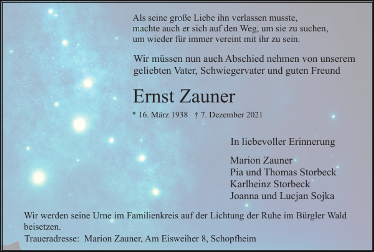 <p>Als seine große Liebe ihn verlassen musste,<br />machte auch er sich auf den Weg, um sie zu suchen,<br />um wieder für immer vereint mit ihr zu sein.</p><p>Wir müssen nun auch Abschied nehmen von unserem<br />geliebten Vater, Schwiegervater und guten Freund</p><p>Ernst Zauner<br />* 16. März 1938 † 7. Dezember 2021</p><p>In liebevoller Erinnerung<br />Marion Zauner<br />Pia und Thomas Storbeck<br />Karlheinz Storbeck<br />Joanna und Lucjan Sojka<br />Wir werden seine Urne im Familienkreis auf der Lichtung der Ruhe im Bürgler Wald<br />beisetzen.<br />Traueradresse: Marion Zauner, Am Eisweiher 8, Schopfheim</p>