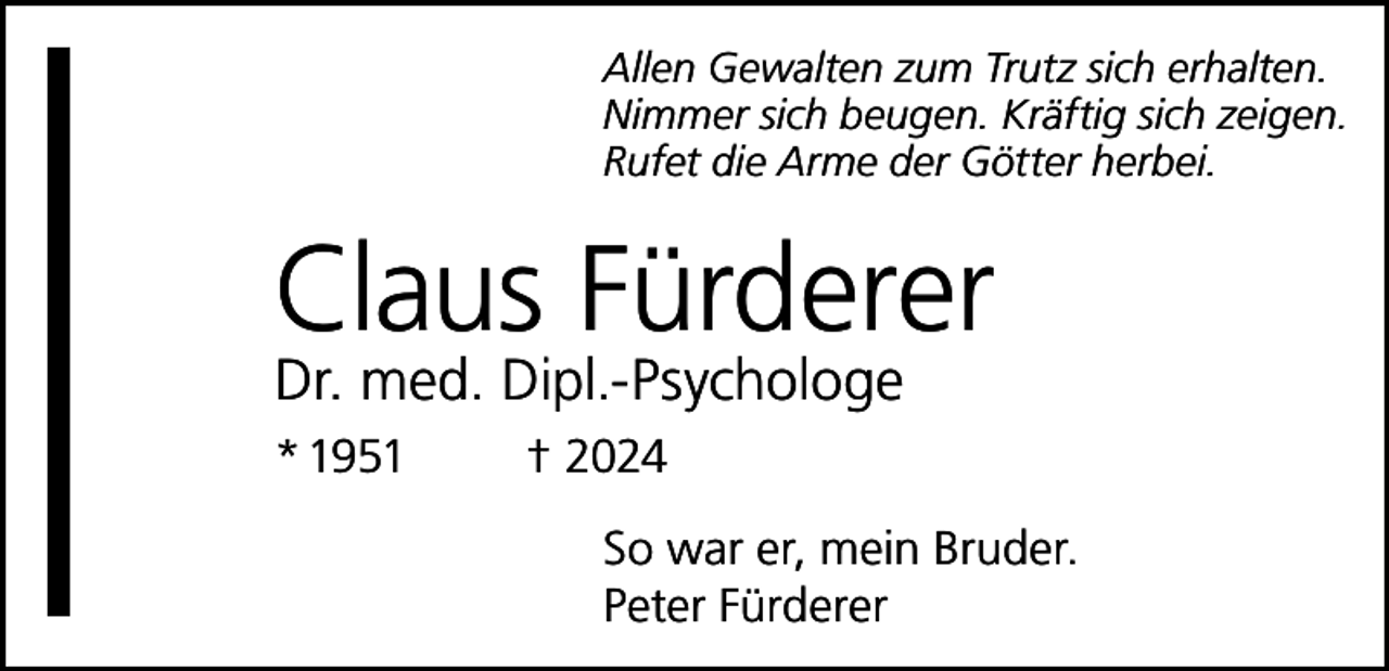 <p>Allen Gewalten zum Trutz sich erhalten.<br />Nimmer sich beugen. Kräftig sich zeigen.<br />Rufet die Arme der Götter herbei.</p><p>Claus Fürderer<br />Dr. med. Dipl.-Psychologe<br />* 1951</p><p>† 2024<br />So war er, mein Bruder.<br />Peter Fürderer</p>