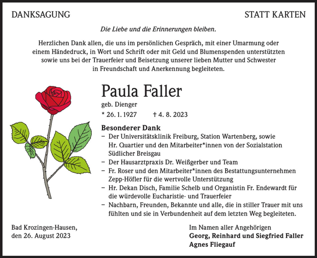 <p>DANKSAGUNG</p><p>STATT KARTEN<br />Die Liebe und die Erinnerungen bleiben.</p><p>Herzlichen Dank allen, die uns im persönlichen Gespräch, mit einer Umarmung oder<br />einem Händedruck, in Wort und Schrift oder mit Geld und Blumenspenden unterstützten<br />sowie uns bei der Trauerfeier und Beisetzung unserer lieben Mutter und Schwester<br />in Freundschaft und Anerkennung begleiteten.</p><p>Paula Faller<br />geb. Dienger<br />* 26. 1. 1927</p><p>† 4. 8. 2023</p><p>Besonderer Dank<br />– Der Universitätsklinik Freiburg, Station Wartenberg, sowie<br />Hr. Quartier und den Mitarbeiter*innen von der Sozialstation<br />Südlicher Breisgau<br />– Der Hausarztpraxis Dr. Weißgerber und Team<br />– Fr. Roser und den Mitarbeiter*innen des Bestattungsunternehmen<br />Zepp-Höfler für die wertvolle Unterstützung<br />– Hr. Dekan Disch, Familie Schelb und Organistin Fr. Endewardt für<br />die würdevolle Eucharistie- und Trauerfeier<br />– Nachbarn, Freunden, Bekannte und alle, die in stiller Trauer mit uns<br />fühlten und sie in Verbundenheit auf dem letzten Weg begleiteten.<br />Bad Krozingen-Hausen,<br />Im Namen aller Angehörigen<br />den 26. August 2023 Georg, Reinhard und Siegfried Faller<br />Agnes Fliegauf</p>