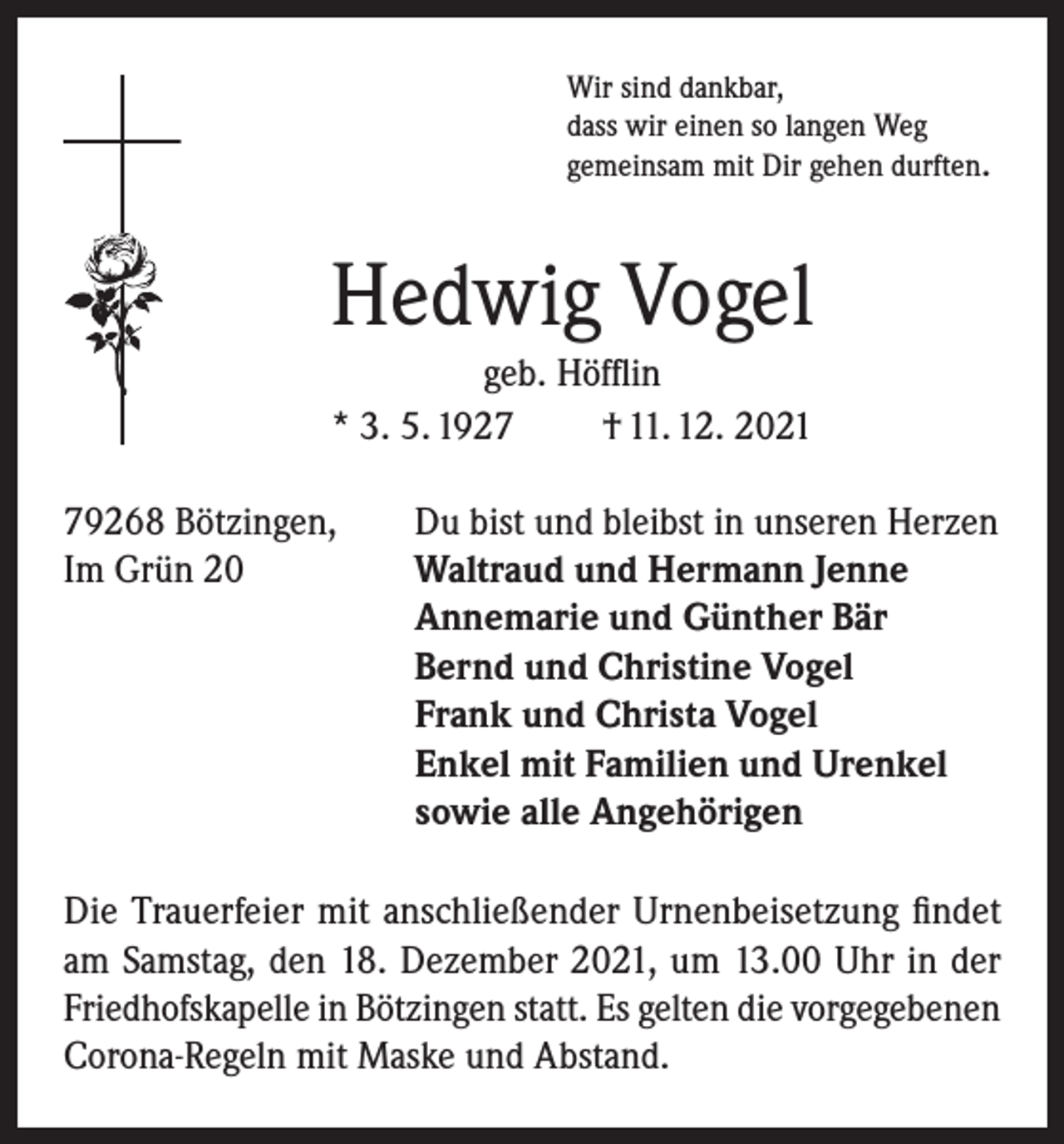 <p>Wir sind dankbar,<br />dass wir einen so langen Weg<br />gemeinsam mit Dir gehen durften.</p><p>Hedwig Vogel<br />geb. Höfflin<br />* 3. 5. 1927<br />† 11. 12. 2021<br />79268 Bötzingen,<br />Du bist und bleibst in unseren Herzen<br />Im Grün 20 Waltraud und Hermann Jenne<br />Annemarie und Günther Bär<br />Bernd und Christine Vogel<br />Frank und Christa Vogel<br />Enkel mit Familien und Urenkel<br />sowie alle Angehörigen<br />Die Trauerfeier mit anschließender Urnenbeisetzung findet<br />am Samstag, den 18. Dezember 2021, um 13.00 Uhr in der<br />Friedhofskapelle in Bötzingen statt. Es gelten die vorgegebenen<br />Corona-Regeln mit Maske und Abstand.</p>
