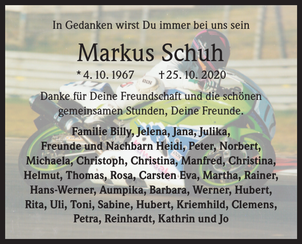 <p>In Gedanken wirst Du immer bei uns sein</p><p>Markus Schuh<br />* 4. 10. 1967 † 25. 10. 2020<br />Danke für Deine Freundschaft und die schönen<br />gemeinsamen Stunden, Deine Freunde.<br />Familie Billy, Jelena, Jana, Julika,<br />Freunde und Nachbarn Heidi, Peter, Norbert,<br />Michaela, Christoph, Christina, Manfred, Christina,<br />Helmut, Thomas, Rosa, Carsten Eva, Martha, Rainer,<br />Hans-Werner, Aumpika, Barbara, Werner, Hubert,<br />Rita, Uli, Toni, Sabine, Hubert, Kriemhild, Clemens,<br />Petra, Reinhardt, Kathrin und Jo</p>