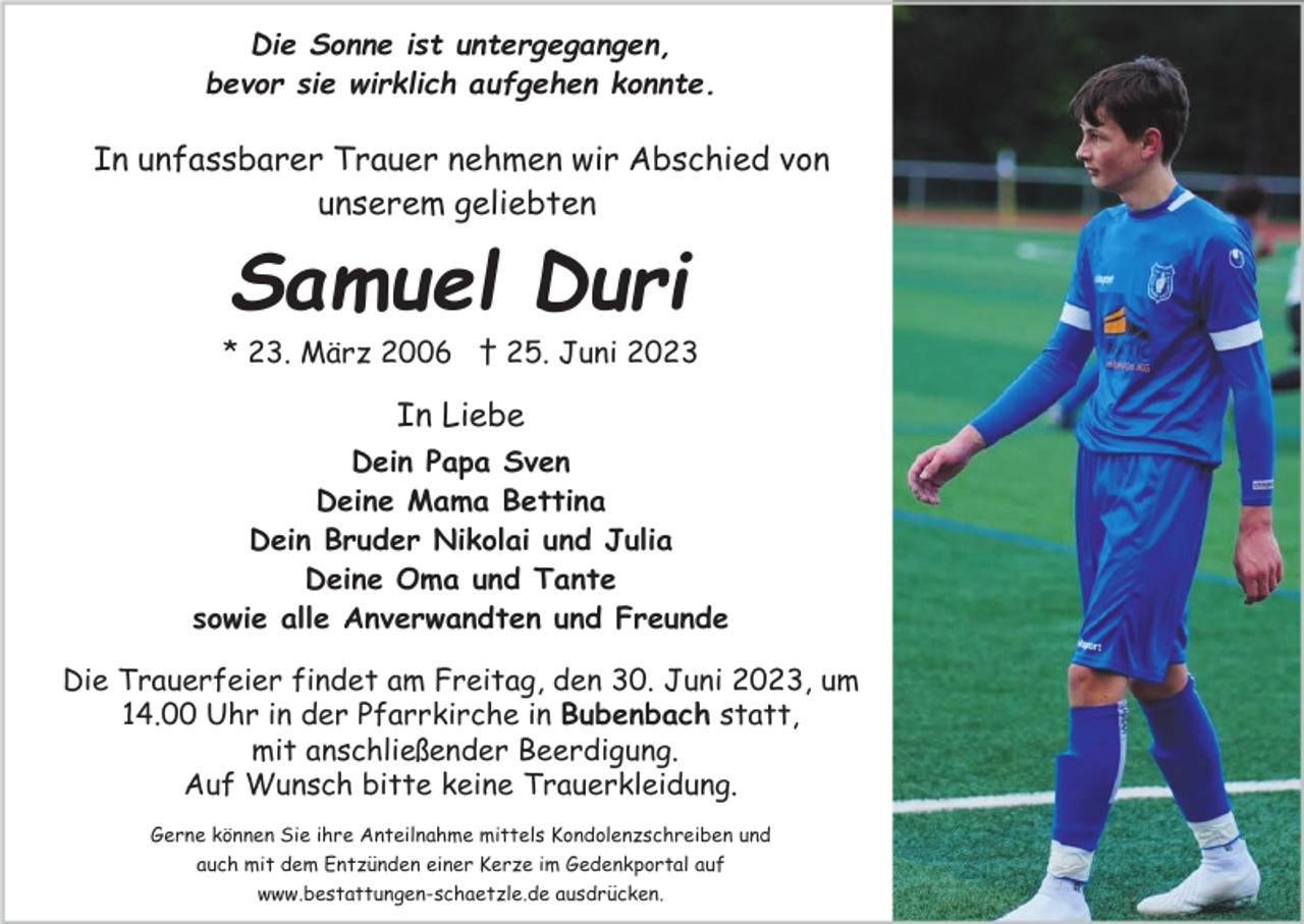 <p>Die Sonne ist untergegangen,<br />bevor sie wirklich aufgehen konnte.</p><p>In unfassbarer Trauer nehmen wir Abschied von<br />unserem geliebten</p><p>Samuel Duri<br />* 23. März 2006 † 25. Juni 2023</p><p>In Liebe<br />Dein Papa Sven<br />Deine Mama Bettina<br />Dein Bruder Nikolai und Julia<br />Deine Oma und Tante<br />sowie alle Anverwandten und Freunde<br />Die Trauerfeier findet am Freitag, den 30. Juni 2023, um<br />14.00 Uhr in der Pfarrkirche in Bubenbach statt,<br />mit anschließender Beerdigung.<br />Auf Wunsch bitte keine Trauerkleidung.<br />Gerne können Sie ihre Anteilnahme mittels Kondolenzschreiben und<br />auch mit dem Entzünden einer Kerze im Gedenkportal auf<br />www.bestattungen-schaetzle.de ausdrücken.</p>