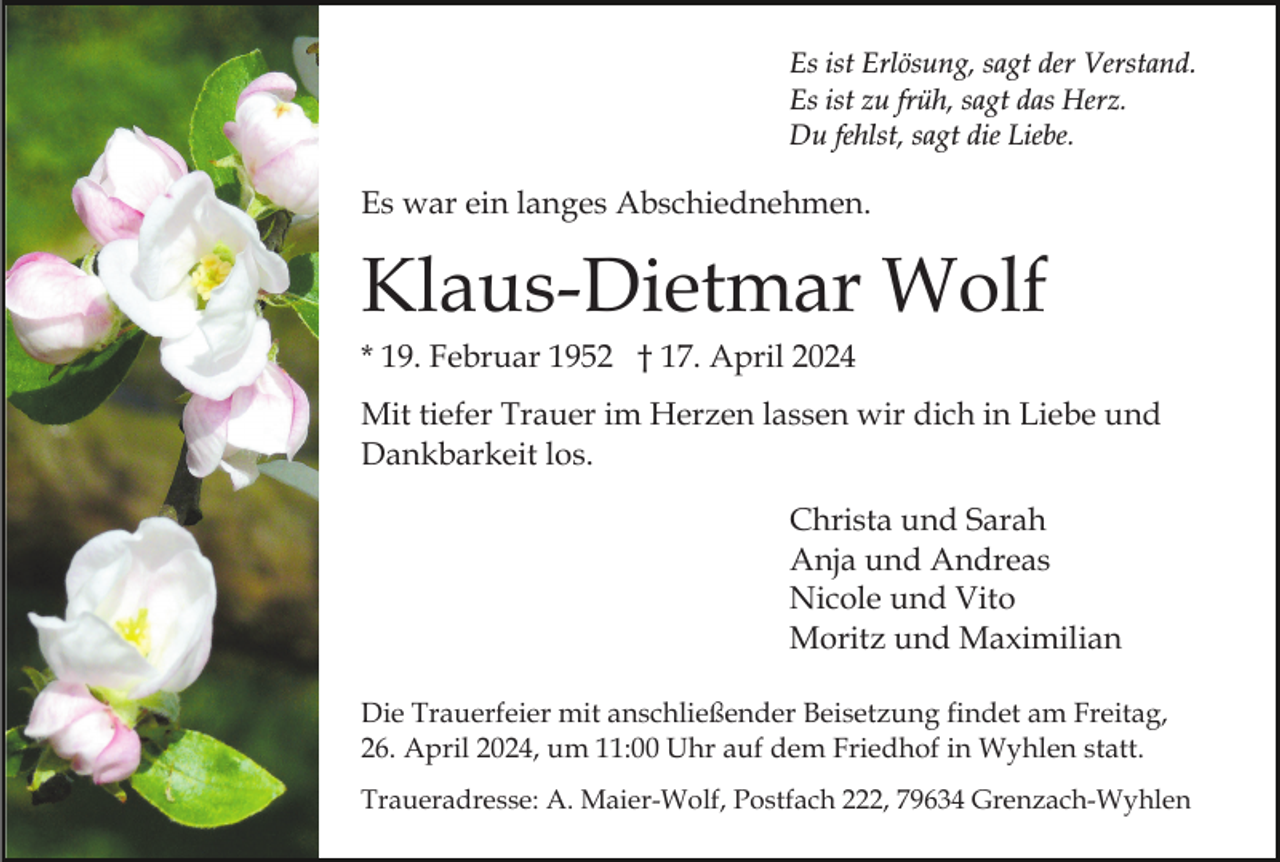 <p>Es ist Erlösung, sagt der Verstand.<br />Es ist zu früh, sagt das Herz.<br />Du fehlst, sagt die Liebe.</p><p>Es war ein langes Abschiednehmen.</p><p>Klaus-Dietmar Wolf<br />* 19. Februar 1952 † 17. April 2024<br />Mit tiefer Trauer im Herzen lassen wir dich in Liebe und<br />Dankbarkeit los.<br />Christa und Sarah<br />Anja und Andreas<br />Nicole und Vito<br />Moritz und Maximilian<br />Die Trauerfeier mit anschließender Beisetzung findet am Freitag,<br />26. April 2024, um 11:00 Uhr auf dem Friedhof in Wyhlen statt.<br />Traueradresse: A. Maier-Wolf, Postfach 222, 79634 Grenzach-Wyhlen</p>