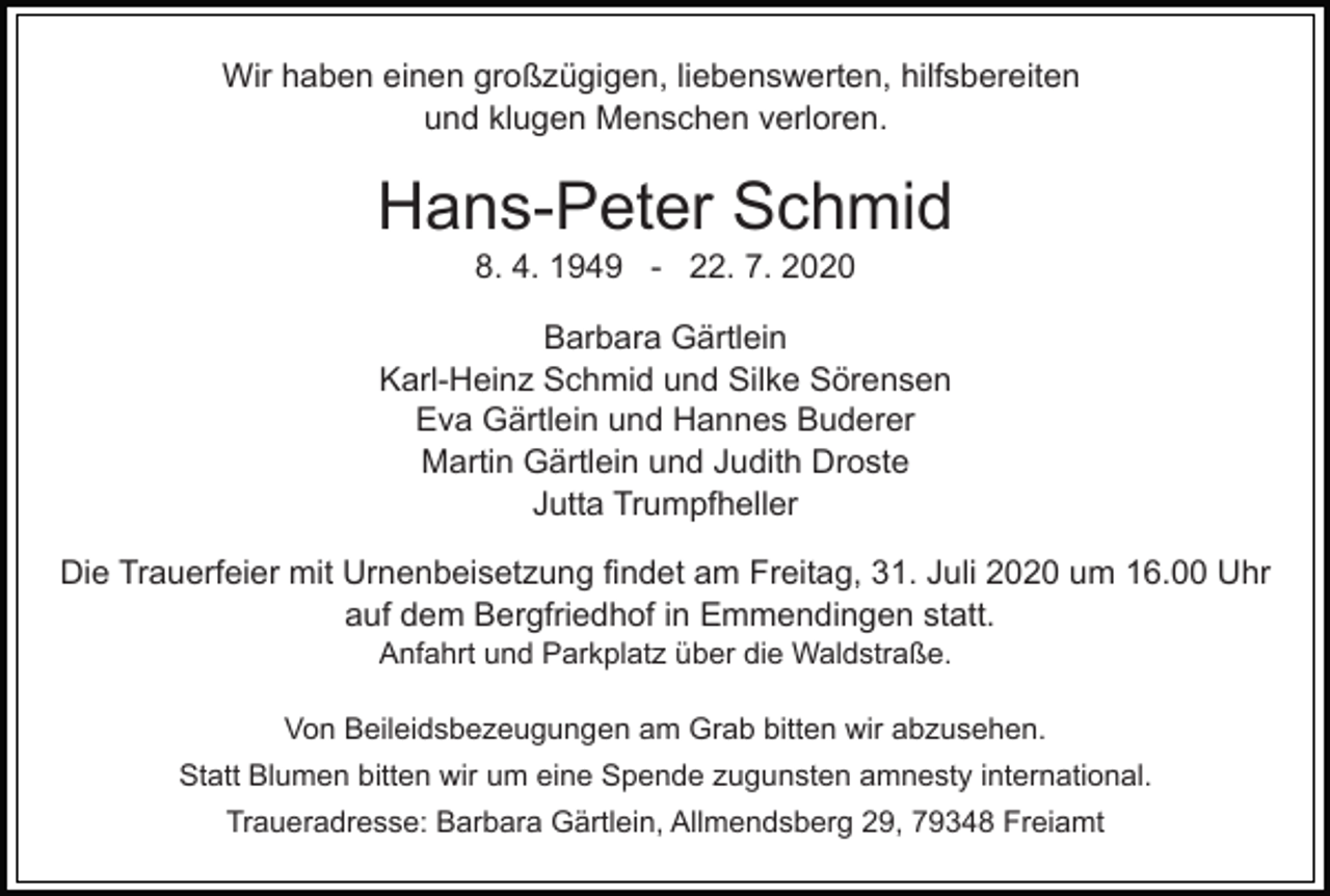 <p>Wir haben einen großzügigen, liebenswerten, hilfsbereiten<br />und klugen Menschen verloren.</p><p>Hans-Peter Schmid<br />8. 4. 1949 - 22. 7. 2020<br />Barbara Gärtlein<br />Karl-Heinz Schmid und Silke Sörensen<br />Eva Gärtlein und Hannes Buderer<br />Martin Gärtlein und Judith Droste<br />Jutta Trumpfheller<br />Die Trauerfeier mit Urnenbeisetzung findet am Freitag, 31. Juli 2020 um 16.00 Uhr<br />auf dem Bergfriedhof in Emmendingen statt.<br />Anfahrt und Parkplatz über die Waldstraße.<br />Von Beileidsbezeugungen am Grab bitten wir abzusehen.<br />Statt Blumen bitten wir um eine Spende zugunsten amnesty international.<br />Traueradresse: Barbara Gärtlein, Allmendsberg 29, 79348 Freiamt</p>