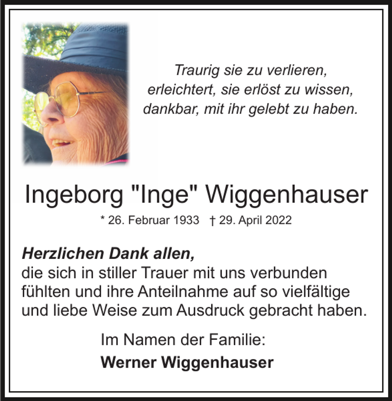 <p>Traurig sie zu verlieren,<br />erleichtert, sie erlöst zu wissen,<br />dankbar, mit ihr gelebt zu haben.</p><p>Ingeborg "Inge" Wiggenhauser<br />* 26. Februar 1933 † 29. April 2022</p><p>Herzlichen Dank allen,<br />die sich in stiller Trauer mit uns verbunden<br />fühlten und ihre Anteilnahme auf so vielfältige<br />und liebe Weise zum Ausdruck gebracht haben.<br />Im Namen der Familie:<br />Werner Wiggenhauser</p>