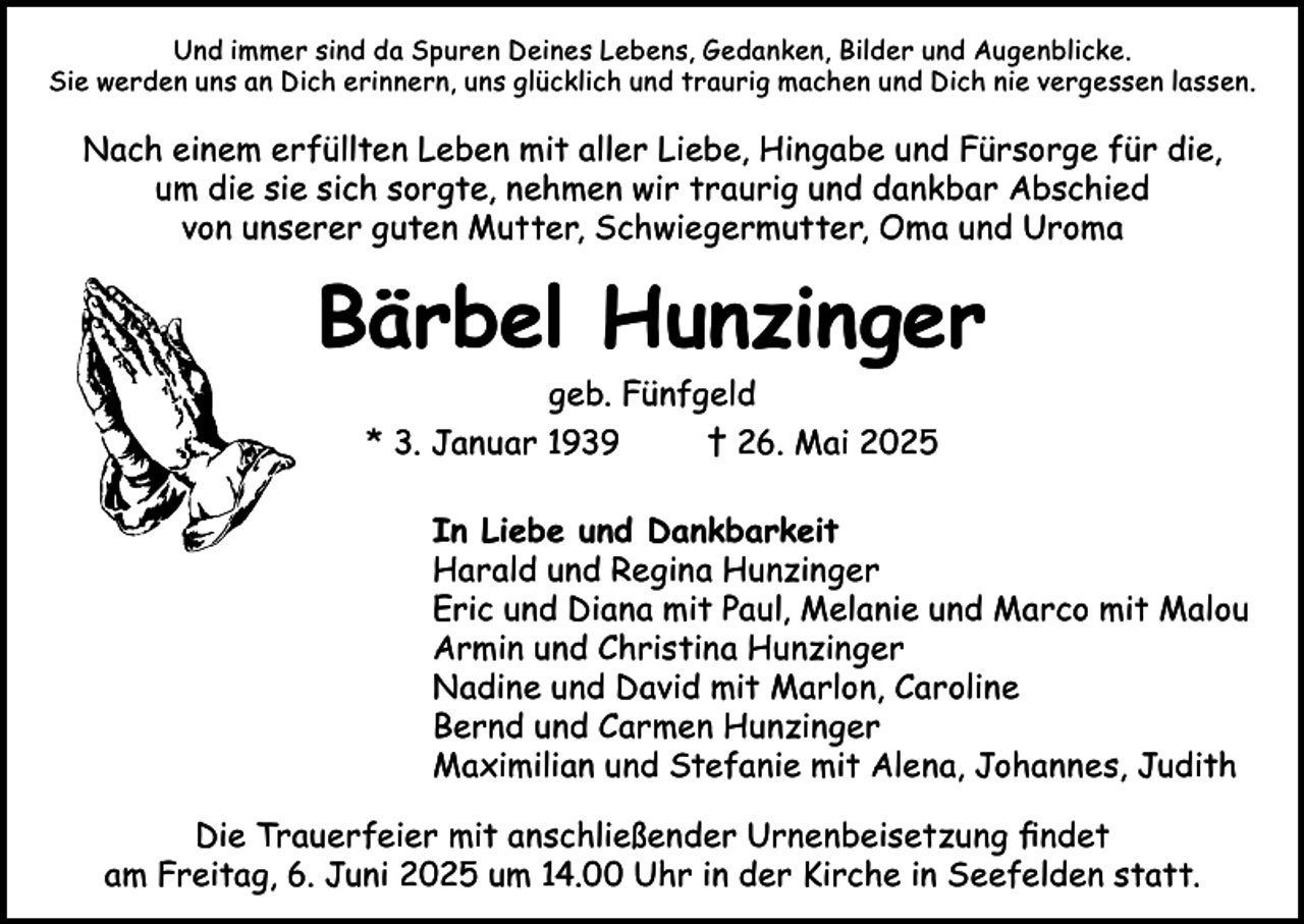<p>Und immer sind da Spuren Deines Lebens, Gedanken, Bilder und Augenblicke.<br />Sie werden uns an Dich erinnern, uns glücklich und traurig machen und Dich nie vergessen lassen.</p><p>Nach einem erfüllten Leben mit aller Liebe, Hingabe und Fürsorge für die,<br />um die sie sich sorgte, nehmen wir traurig und dankbar Abschied<br />von unserer guten Mutter, Schwiegermutter, Oma und Uroma</p><p>Bärbel Hunzinger<br />geb. Fünfgeld<br />* 3. Januar 1939<br />† 26. Mai 2025</p><p>In Liebe und Dankbarkeit<br />Harald und Regina Hunzinger<br />Eric und Diana mit Paul, Melanie und Marco mit Malou<br />Armin und Christina Hunzinger<br />Nadine und David mit Marlon, Caroline<br />Bernd und Carmen Hunzinger<br />Maximilian und Stefanie mit Alena, Johannes, Judith<br />Die Trauerfeier mit anschließender Urnenbeisetzung findet<br />am Freitag, 6. Juni 2025 um 14.00 Uhr in der Kirche in Seefelden statt.</p>