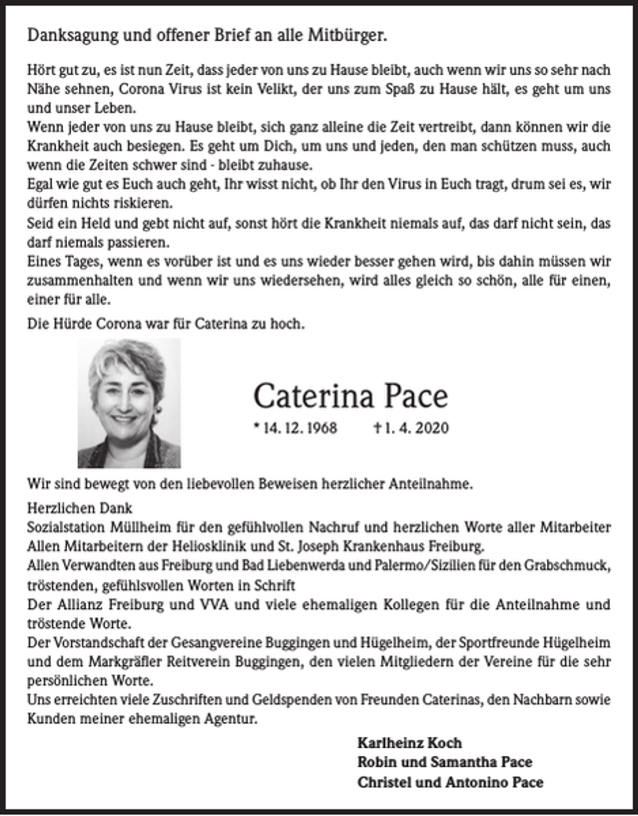 <p>Danksagung und offener Brief an alle Mitbürger.<br />Hört gut zu, es ist nun Zeit, dass jeder von uns zu Hause bleibt, auch wenn wir uns so sehr nach<br />Nähe sehnen, Corona Virus ist kein Velikt, der uns zum Spaß zu Hause hält, es geht um uns<br />und unser Leben.<br />Wenn jeder von uns zu Hause bleibt, sich ganz alleine die Zeit vertreibt, dann können wir die<br />Krankheit auch besiegen. Es geht um Dich, um uns und jeden, den man schützen muss, auch<br />wenn die Zeiten schwer sind - bleibt zuhause.<br />Egal wie gut es Euch auch geht, Ihr wisst nicht, ob Ihr den Virus in Euch tragt, drum sei es, wir<br />dürfen nichts riskieren.<br />Seid ein Held und gebt nicht auf, sonst hört die Krankheit niemals auf, das darf nicht sein, das<br />darf niemals passieren.<br />Eines Tages, wenn es vorüber ist und es uns wieder besser gehen wird, bis dahin müssen wir<br />zusammenhalten und wenn wir uns wiedersehen, wird alles gleich so schön, alle für einen,<br />einer für alle.<br />Die Hürde Corona war für Caterina zu hoch.</p><p>Caterina Pace<br />* 14. 12. 1968</p><p>† 1. 4. 2020</p><p>Wir sind bewegt von den liebevollen Beweisen herzlicher Anteilnahme.<br />Herzlichen Dank<br />Sozialstation Müllheim für den gefühlvollen Nachruf und herzlichen Worte aller Mitarbeiter<br />Allen Mitarbeitern der Heliosklinik und St. Joseph Krankenhaus Freiburg.<br />Allen Verwandten aus Freiburg und Bad Liebenwerda und Palermo/Sizilien für den Grabschmuck,<br />tröstenden, gefühlsvollen Worten in Schrift<br />Der Allianz Freiburg und VVA und viele ehemaligen Kollegen für die Anteilnahme und<br />tröstende Worte.<br />Der Vorstandschaft der Gesangvereine Buggingen und Hügelheim, der Sportfreunde Hügelheim<br />und dem Markgräfler Reitverein Buggingen, den vielen Mitgliedern der Vereine für die sehr<br />persönlichen Worte.<br />Uns erreichten viele Zuschriften und Geldspenden von Freunden Caterinas, den Nachbarn sowie<br />Kunden meiner ehemaligen Agentur.<br />Karlheinz Koch<br />Robin und Samantha Pace<br />Christel und Antonino Pace</p>