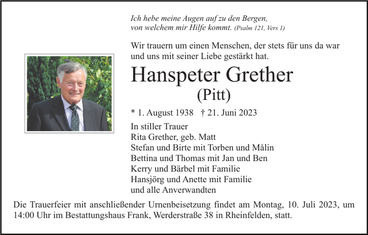 <p>Ich hebe meine Augen auf zu den Bergen,<br />von welchem mir Hilfe kommt. (Psalm 121, Vers 1)</p><p>Wir trauern um einen Menschen, der stets für uns da war<br />und uns mit seiner Liebe gestärkt hat.</p><p>Hanspeter Grether<br />(Pitt)</p><p>* 1. August 1938 † 21. Juni 2023<br />In stiller Trauer<br />Rita Grether, geb. Matt<br />Stefan und Birte mit Torben und Målin<br />Bettina und Thomas mit Jan und Ben<br />Kerry und Bärbel mit Familie<br />Hansjörg und Anette mit Familie<br />und alle Anverwandten<br />Die Trauerfeier mit anschließender Urnenbeisetzung findet am Montag, 10. Juli 2023, um<br />14:00 Uhr im Bestattungshaus Frank, Werderstraße 38 in Rheinfelden, statt.</p>