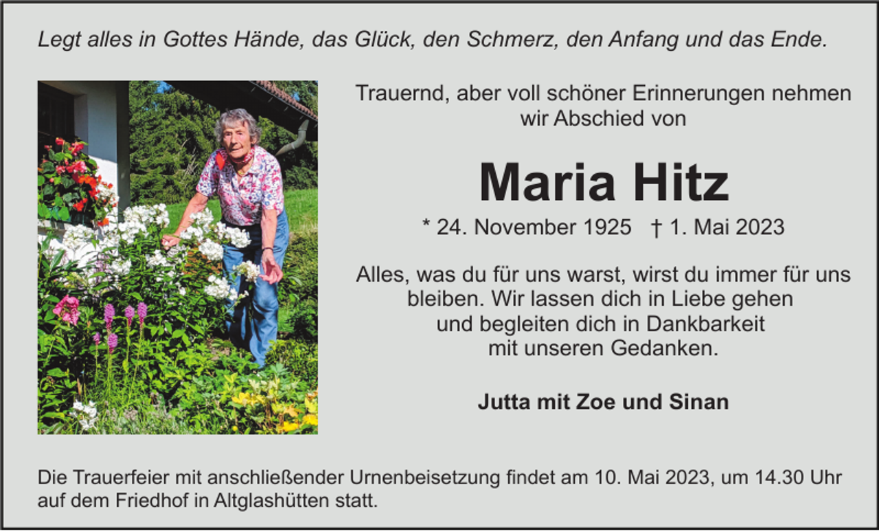 <p>Legt alles in Gottes Hände, das Glück, den Schmerz, den Anfang und das Ende.<br />Trauernd, aber voll schöner Erinnerungen nehmen<br />wir Abschied von</p><p>Maria Hitz<br />* 24. November 1925 † 1. Mai 2023<br />Alles, was du für uns warst, wirst du immer für uns<br />bleiben. Wir lassen dich in Liebe gehen<br />und begleiten dich in Dankbarkeit<br />mit unseren Gedanken.<br />Jutta mit Zoe und Sinan</p><p>Die Trauerfeier mit anschließender Urnenbeisetzung findet am 10. Mai 2023, um 14.30 Uhr<br />auf dem Friedhof in Altglashütten statt.</p>