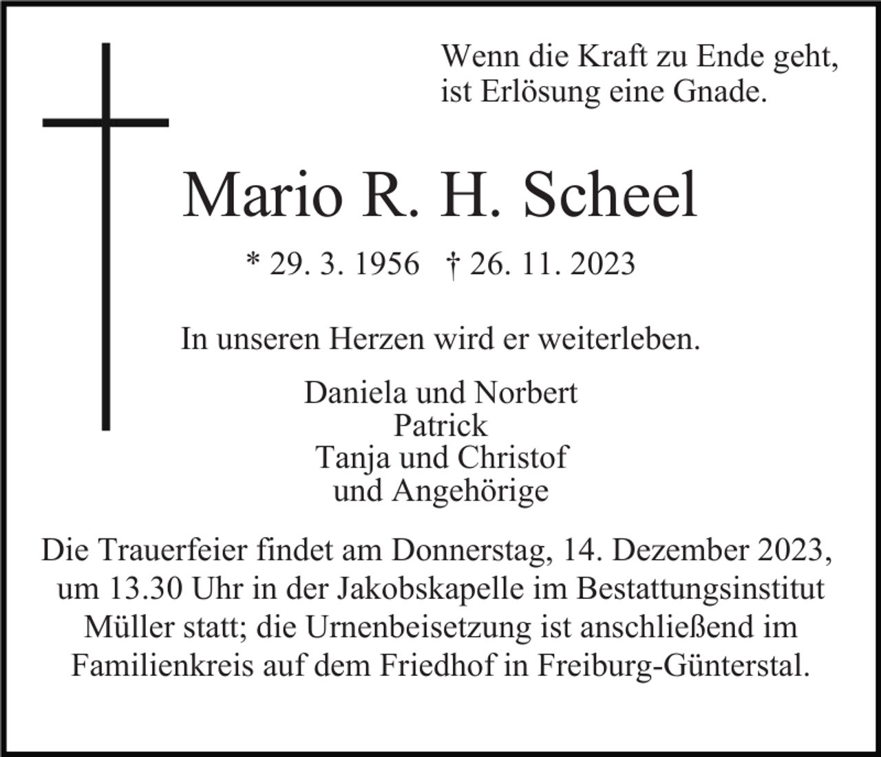 <p>Wenn die Kraft zu Ende geht,<br />ist Erlösung eine Gnade.</p><p>Mario R. H. Scheel<br />* 29. 3. 1956 † 26. 11. 2023<br />In unseren Herzen wird er weiterleben.<br />Daniela und Norbert<br />Patrick<br />Tanja und Christof<br />und Angehörige<br />Die Trauerfeier findet am Donnerstag, 14. Dezember 2023,<br />um 13.30 Uhr in der Jakobskapelle im Bestattungsinstitut<br />Müller statt; die Urnenbeisetzung ist anschließend im<br />Familienkreis auf dem Friedhof in Freiburg-Günterstal.</p>