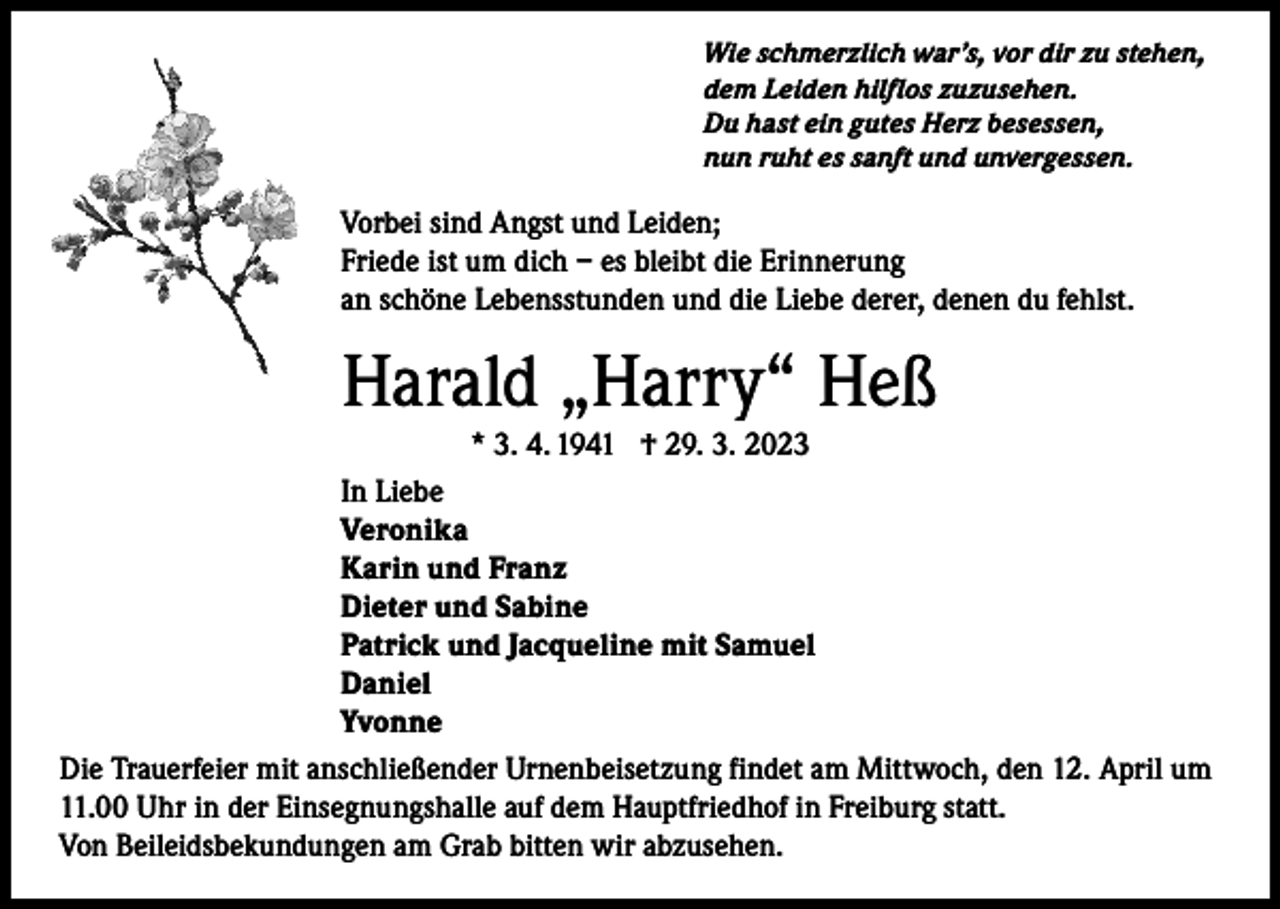 <p>Wie schmerzlich war’s, vor dir zu stehen,<br />dem Leiden hilflos zuzusehen.<br />Du hast ein gutes Herz besessen,<br />nun ruht es sanft und unvergessen.</p><p>Vorbei sind Angst und Leiden;<br />Friede ist um dich – es bleibt die Erinnerung<br />an schöne Lebensstunden und die Liebe derer, denen du fehlst.</p><p>Harald „Harry“ Heß<br />* 3. 4. 1941 † 29. 3. 2023</p><p>In Liebe<br />Veronika<br />Karin und Franz<br />Dieter und Sabine<br />Patrick und Jacqueline mit Samuel<br />Daniel<br />Yvonne<br />Die Trauerfeier mit anschließender Urnenbeisetzung findet am Mittwoch, den 12. April um<br />11.00 Uhr in der Einsegnungshalle auf dem Hauptfriedhof in Freiburg statt.<br />Von Beileidsbekundungen am Grab bitten wir abzusehen.</p>