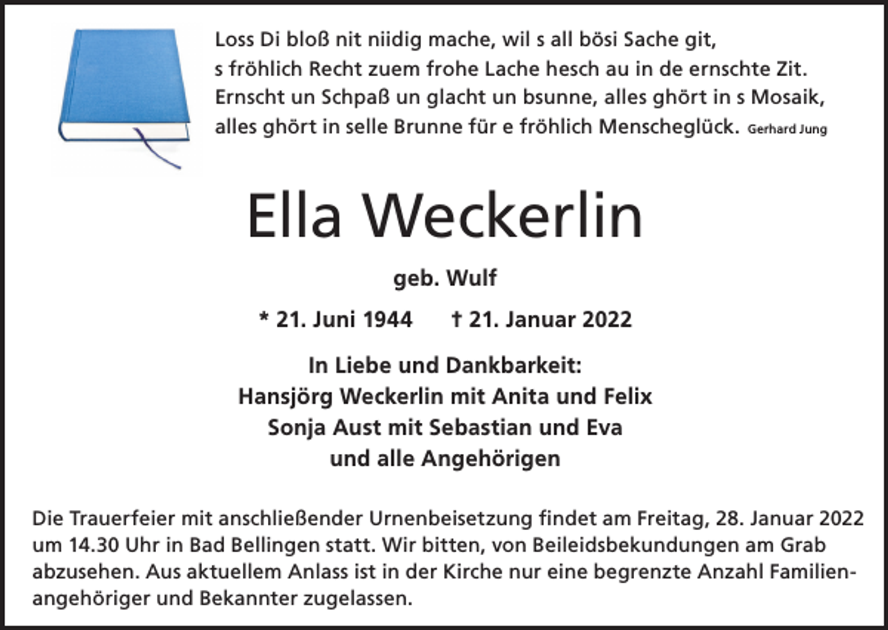 <p>Loss Di bloß nit niidig mache, wil s all bösi Sache git,<br />s fröhlich Recht zuem frohe Lache hesch au in de ernschte Zit.<br />Ernscht un Schpaß un glacht un bsunne, alles ghört in s Mosaik,<br />alles ghört in selle Brunne für e fröhlich Menscheglück. Gerhard Jung</p><p>Ella Weckerlin<br />geb. Wulf<br />* 21. Juni 1944</p><p>† 21. Januar 2022</p><p>In Liebe und Dankbarkeit:<br />Hansjörg Weckerlin mit Anita und Felix<br />Sonja Aust mit Sebastian und Eva<br />und alle Angehörigen<br />Die Trauerfeier mit anschließender Urnenbeisetzung findet am Freitag, 28. Januar 2022<br />um 14.30 Uhr in Bad Bellingen statt. Wir bitten, von Beileidsbekundungen am Grab<br />abzusehen. Aus aktuellem Anlass ist in der Kirche nur eine begrenzte Anzahl Familien­<br />angehöriger und Bekannter zugelassen.</p>