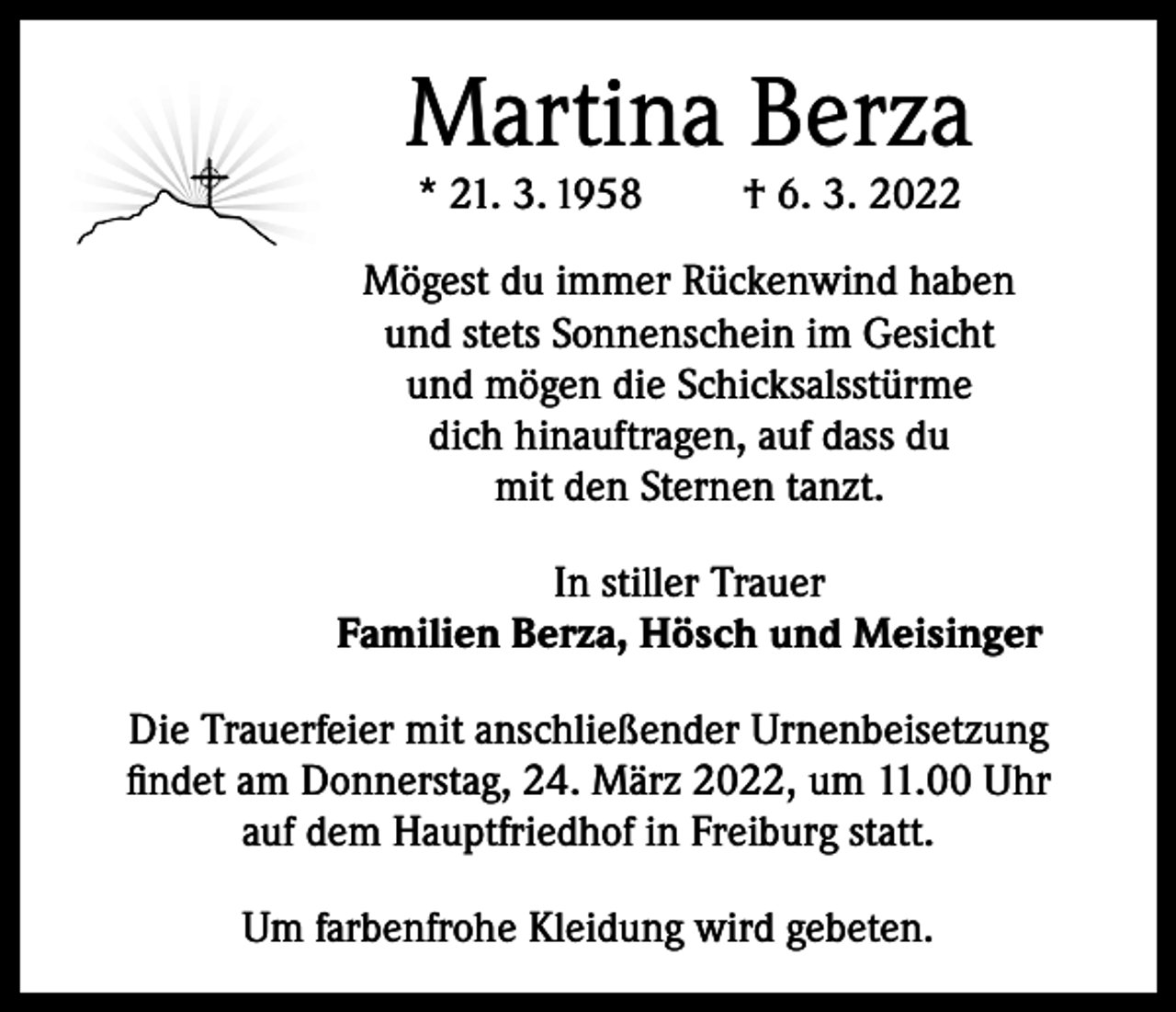 <p>Martina Berza<br />* 21. 3. 1958</p><p>† 6. 3. 2022</p><p>Mögest du immer Rückenwind haben<br />und stets Sonnenschein im Gesicht<br />und mögen die Schicksalsstürme<br />dich hinauftragen, auf dass du<br />mit den Sternen tanzt.<br />In stiller Trauer<br />Familien Berza, Hösch und Meisinger<br />Die Trauerfeier mit anschließender Urnenbeisetzung<br />findet am Donnerstag, 24. März 2022, um 11.00 Uhr<br />auf dem Hauptfriedhof in Freiburg statt.<br />Um farbenfrohe Kleidung wird gebeten.</p>
